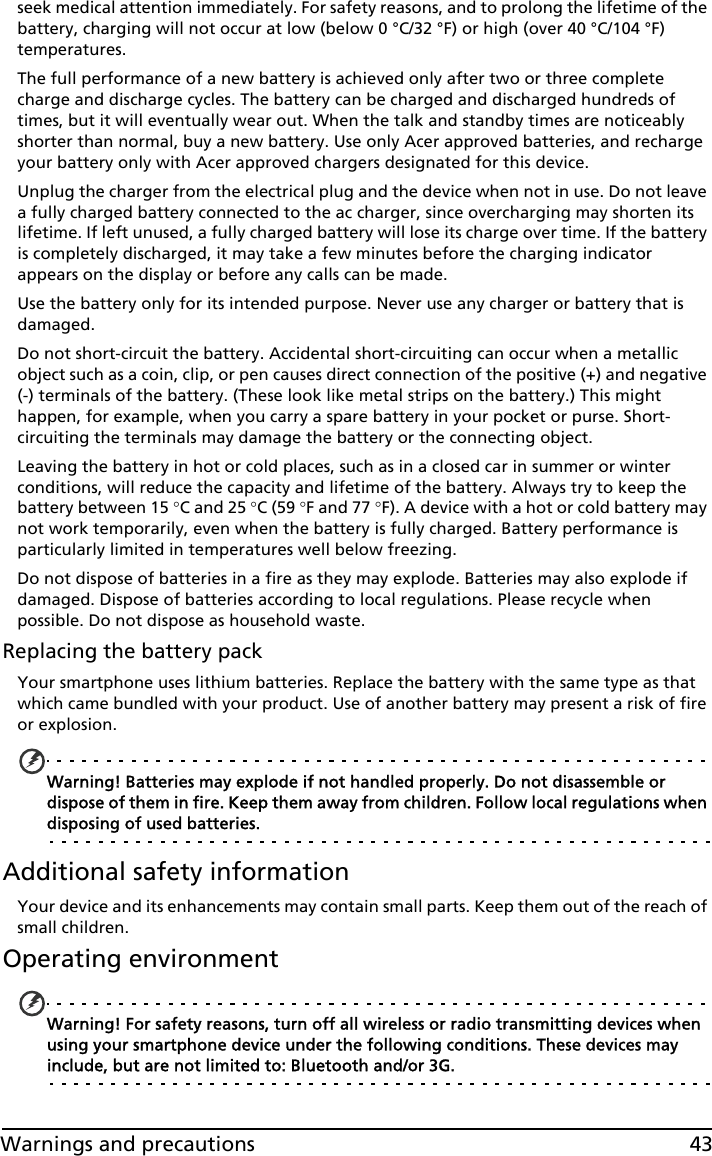 43Warnings and precautionsseek medical attention immediately. For safety reasons, and to prolong the lifetime of the battery, charging will not occur at low (below 0 °C/32 °F) or high (over 40 °C/104 °F) temperatures.The full performance of a new battery is achieved only after two or three complete charge and discharge cycles. The battery can be charged and discharged hundreds of times, but it will eventually wear out. When the talk and standby times are noticeably shorter than normal, buy a new battery. Use only Acer approved batteries, and recharge your battery only with Acer approved chargers designated for this device.Unplug the charger from the electrical plug and the device when not in use. Do not leave a fully charged battery connected to the ac charger, since overcharging may shorten its lifetime. If left unused, a fully charged battery will lose its charge over time. If the battery is completely discharged, it may take a few minutes before the charging indicator appears on the display or before any calls can be made.Use the battery only for its intended purpose. Never use any charger or battery that is damaged.Do not short-circuit the battery. Accidental short-circuiting can occur when a metallic object such as a coin, clip, or pen causes direct connection of the positive (+) and negative (-) terminals of the battery. (These look like metal strips on the battery.) This might happen, for example, when you carry a spare battery in your pocket or purse. Short-circuiting the terminals may damage the battery or the connecting object.Leaving the battery in hot or cold places, such as in a closed car in summer or winter conditions, will reduce the capacity and lifetime of the battery. Always try to keep the battery between 15 °C and 25 °C (59 °F and 77 °F). A device with a hot or cold battery may not work temporarily, even when the battery is fully charged. Battery performance is particularly limited in temperatures well below freezing.Do not dispose of batteries in a fire as they may explode. Batteries may also explode if damaged. Dispose of batteries according to local regulations. Please recycle when possible. Do not dispose as household waste.Replacing the battery packYour smartphone uses lithium batteries. Replace the battery with the same type as that which came bundled with your product. Use of another battery may present a risk of fire or explosion.Warning! Batteries may explode if not handled properly. Do not disassemble or dispose of them in fire. Keep them away from children. Follow local regulations when disposing of used batteries.Additional safety informationYour device and its enhancements may contain small parts. Keep them out of the reach of small children.Operating environmentWarning! For safety reasons, turn off all wireless or radio transmitting devices when using your smartphone device under the following conditions. These devices may include, but are not limited to: Bluetooth and/or 3G.