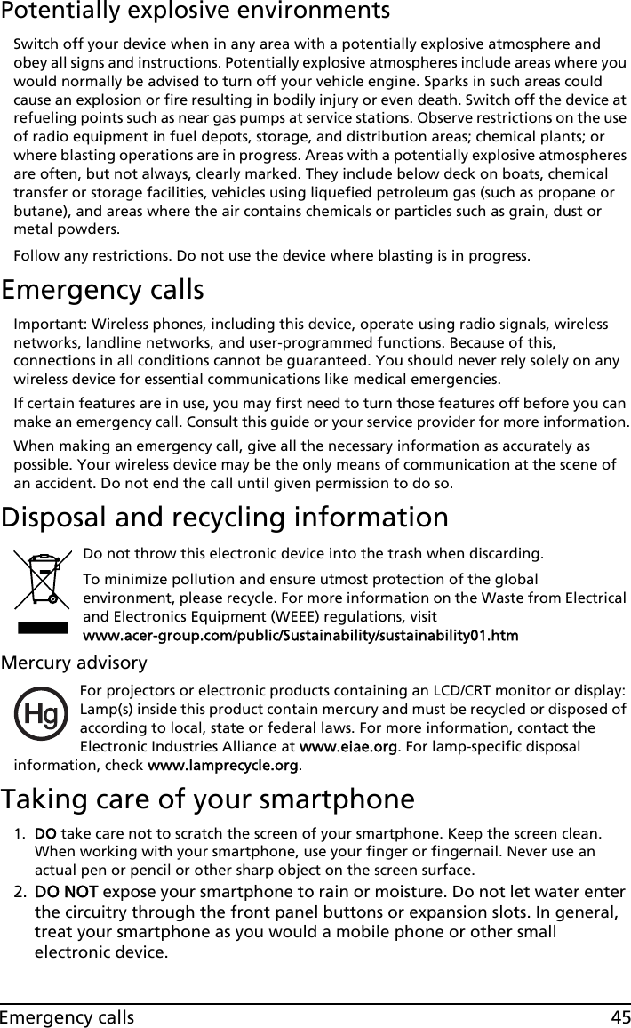 45Emergency callsPotentially explosive environmentsSwitch off your device when in any area with a potentially explosive atmosphere and obey all signs and instructions. Potentially explosive atmospheres include areas where you would normally be advised to turn off your vehicle engine. Sparks in such areas could cause an explosion or fire resulting in bodily injury or even death. Switch off the device at refueling points such as near gas pumps at service stations. Observe restrictions on the use of radio equipment in fuel depots, storage, and distribution areas; chemical plants; or where blasting operations are in progress. Areas with a potentially explosive atmospheres are often, but not always, clearly marked. They include below deck on boats, chemical transfer or storage facilities, vehicles using liquefied petroleum gas (such as propane or butane), and areas where the air contains chemicals or particles such as grain, dust or metal powders. Follow any restrictions. Do not use the device where blasting is in progress.Emergency callsImportant: Wireless phones, including this device, operate using radio signals, wireless networks, landline networks, and user-programmed functions. Because of this, connections in all conditions cannot be guaranteed. You should never rely solely on any wireless device for essential communications like medical emergencies.If certain features are in use, you may first need to turn those features off before you can make an emergency call. Consult this guide or your service provider for more information.When making an emergency call, give all the necessary information as accurately as possible. Your wireless device may be the only means of communication at the scene of an accident. Do not end the call until given permission to do so.Disposal and recycling informationDo not throw this electronic device into the trash when discarding. To minimize pollution and ensure utmost protection of the global environment, please recycle. For more information on the Waste from Electrical and Electronics Equipment (WEEE) regulations, visit  www.acer-group.com/public/Sustainability/sustainability01.htmMercury advisoryFor projectors or electronic products containing an LCD/CRT monitor or display: Lamp(s) inside this product contain mercury and must be recycled or disposed of according to local, state or federal laws. For more information, contact the Electronic Industries Alliance at www.eiae.org. For lamp-specific disposal information, check www.lamprecycle.org.Taking care of your smartphone1. DO take care not to scratch the screen of your smartphone. Keep the screen clean. When working with your smartphone, use your finger or fingernail. Never use an actual pen or pencil or other sharp object on the screen surface.2. DO NOT expose your smartphone to rain or moisture. Do not let water enter the circuitry through the front panel buttons or expansion slots. In general, treat your smartphone as you would a mobile phone or other small electronic device.