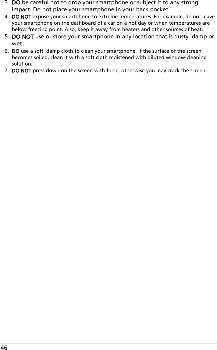 463. DO be careful not to drop your smartphone or subject it to any strong impact. Do not place your smartphone in your back pocket.4. DO NOT expose your smartphone to extreme temperatures. For example, do not leave your smartphone on the dashboard of a car on a hot day or when temperatures are below freezing point. Also, keep it away from heaters and other sources of heat.5. DO NOT use or store your smartphone in any location that is dusty, damp or wet.6. DO use a soft, damp cloth to clean your smartphone. If the surface of the screen becomes soiled, clean it with a soft cloth moistened with diluted window-cleaning solution.7. DO NOT press down on the screen with force, otherwise you may crack the screen.