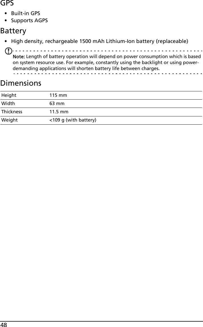 48GPS•Built-in GPS• Supports AGPS  Battery• High density, rechargeable 1500 mAh Lithium-Ion battery (replaceable)Note: Length of battery operation will depend on power consumption which is based on system resource use. For example, constantly using the backlight or using power-demanding applications will shorten battery life between charges.DimensionsHeight 115 mmWidth 63 mmThickness 11.5 mmWeight &lt;109 g (with battery)