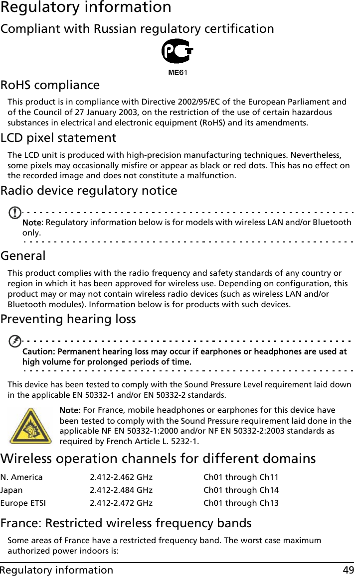 49Regulatory informationRegulatory informationCompliant with Russian regulatory certificationRoHS complianceThis product is in compliance with Directive 2002/95/EC of the European Parliament and of the Council of 27 January 2003, on the restriction of the use of certain hazardous substances in electrical and electronic equipment (RoHS) and its amendments.LCD pixel statementThe LCD unit is produced with high-precision manufacturing techniques. Nevertheless, some pixels may occasionally misfire or appear as black or red dots. This has no effect on the recorded image and does not constitute a malfunction.Radio device regulatory noticeNote: Regulatory information below is for models with wireless LAN and/or Bluetooth only.GeneralThis product complies with the radio frequency and safety standards of any country or region in which it has been approved for wireless use. Depending on configuration, this product may or may not contain wireless radio devices (such as wireless LAN and/or Bluetooth modules). Information below is for products with such devices.Preventing hearing lossCaution: Permanent hearing loss may occur if earphones or headphones are used at high volume for prolonged periods of time.This device has been tested to comply with the Sound Pressure Level requirement laid down in the applicable EN 50332-1 and/or EN 50332-2 standards. Note: For France, mobile headphones or earphones for this device have been tested to comply with the Sound Pressure requirement laid done in the applicable NF EN 50332-1:2000 and/or NF EN 50332-2:2003 standards as required by French Article L. 5232-1.Wireless operation channels for different domainsFrance: Restricted wireless frequency bandsSome areas of France have a restricted frequency band. The worst case maximum authorized power indoors is:N. America 2.412-2.462 GHz Ch01 through Ch11Japan 2.412-2.484 GHz Ch01 through Ch14Europe ETSI 2.412-2.472 GHz Ch01 through Ch13