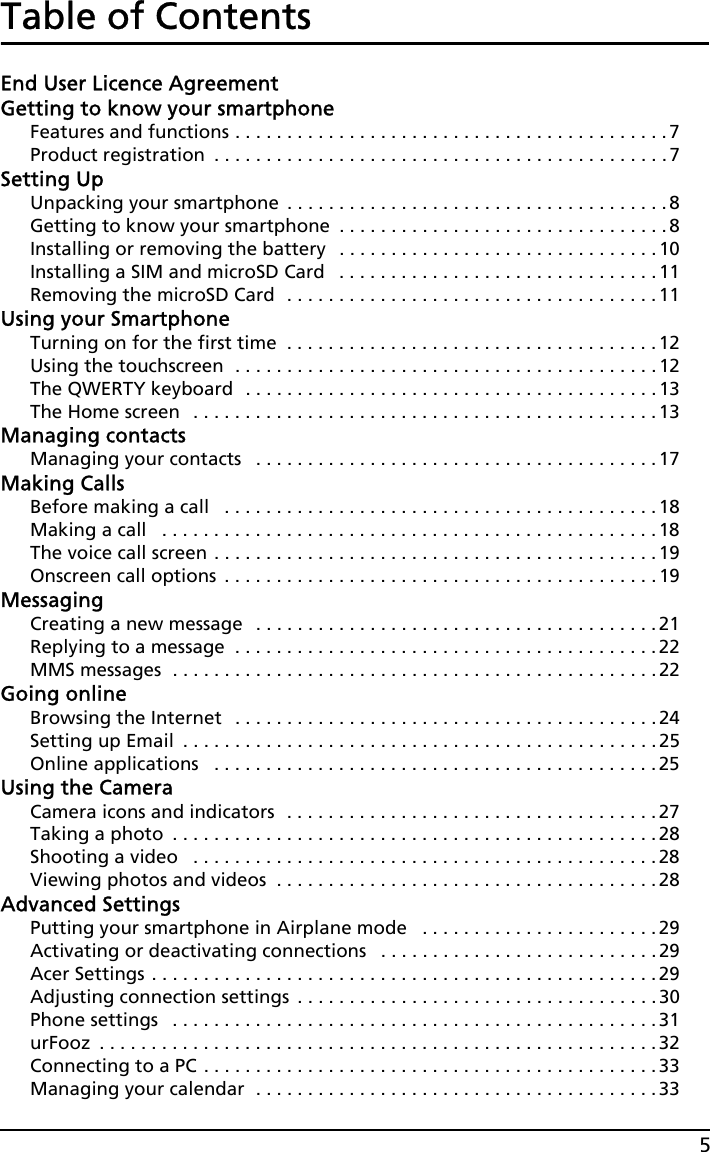 5Table of ContentsEnd User Licence AgreementGetting to know your smartphoneFeatures and functions . . . . . . . . . . . . . . . . . . . . . . . . . . . . . . . . . . . . . . . . . .7Product registration  . . . . . . . . . . . . . . . . . . . . . . . . . . . . . . . . . . . . . . . . . . . . 7Setting UpUnpacking your smartphone  . . . . . . . . . . . . . . . . . . . . . . . . . . . . . . . . . . . . . 8Getting to know your smartphone  . . . . . . . . . . . . . . . . . . . . . . . . . . . . . . . .8Installing or removing the battery   . . . . . . . . . . . . . . . . . . . . . . . . . . . . . . . 10Installing a SIM and microSD Card   . . . . . . . . . . . . . . . . . . . . . . . . . . . . . . . 11Removing the microSD Card  . . . . . . . . . . . . . . . . . . . . . . . . . . . . . . . . . . . . 11Using your SmartphoneTurning on for the first time  . . . . . . . . . . . . . . . . . . . . . . . . . . . . . . . . . . . .12Using the touchscreen  . . . . . . . . . . . . . . . . . . . . . . . . . . . . . . . . . . . . . . . . .12The QWERTY keyboard  . . . . . . . . . . . . . . . . . . . . . . . . . . . . . . . . . . . . . . . .13The Home screen   . . . . . . . . . . . . . . . . . . . . . . . . . . . . . . . . . . . . . . . . . . . . . 13Managing contactsManaging your contacts   . . . . . . . . . . . . . . . . . . . . . . . . . . . . . . . . . . . . . . . 17Making CallsBefore making a call   . . . . . . . . . . . . . . . . . . . . . . . . . . . . . . . . . . . . . . . . . .18Making a call   . . . . . . . . . . . . . . . . . . . . . . . . . . . . . . . . . . . . . . . . . . . . . . . .18The voice call screen . . . . . . . . . . . . . . . . . . . . . . . . . . . . . . . . . . . . . . . . . . . 19Onscreen call options  . . . . . . . . . . . . . . . . . . . . . . . . . . . . . . . . . . . . . . . . . .19MessagingCreating a new message   . . . . . . . . . . . . . . . . . . . . . . . . . . . . . . . . . . . . . . . 21Replying to a message  . . . . . . . . . . . . . . . . . . . . . . . . . . . . . . . . . . . . . . . . .22MMS messages  . . . . . . . . . . . . . . . . . . . . . . . . . . . . . . . . . . . . . . . . . . . . . . .22Going onlineBrowsing the Internet   . . . . . . . . . . . . . . . . . . . . . . . . . . . . . . . . . . . . . . . . .24Setting up Email  . . . . . . . . . . . . . . . . . . . . . . . . . . . . . . . . . . . . . . . . . . . . . . 25Online applications   . . . . . . . . . . . . . . . . . . . . . . . . . . . . . . . . . . . . . . . . . . . 25Using the CameraCamera icons and indicators  . . . . . . . . . . . . . . . . . . . . . . . . . . . . . . . . . . . .27Taking a photo  . . . . . . . . . . . . . . . . . . . . . . . . . . . . . . . . . . . . . . . . . . . . . . .28Shooting a video   . . . . . . . . . . . . . . . . . . . . . . . . . . . . . . . . . . . . . . . . . . . . .28Viewing photos and videos  . . . . . . . . . . . . . . . . . . . . . . . . . . . . . . . . . . . . . 28Advanced SettingsPutting your smartphone in Airplane mode   . . . . . . . . . . . . . . . . . . . . . . .29Activating or deactivating connections   . . . . . . . . . . . . . . . . . . . . . . . . . . . 29Acer Settings . . . . . . . . . . . . . . . . . . . . . . . . . . . . . . . . . . . . . . . . . . . . . . . . .29Adjusting connection settings  . . . . . . . . . . . . . . . . . . . . . . . . . . . . . . . . . . .30Phone settings   . . . . . . . . . . . . . . . . . . . . . . . . . . . . . . . . . . . . . . . . . . . . . . .31urFooz  . . . . . . . . . . . . . . . . . . . . . . . . . . . . . . . . . . . . . . . . . . . . . . . . . . . . . .32Connecting to a PC . . . . . . . . . . . . . . . . . . . . . . . . . . . . . . . . . . . . . . . . . . . . 33Managing your calendar  . . . . . . . . . . . . . . . . . . . . . . . . . . . . . . . . . . . . . . . 33