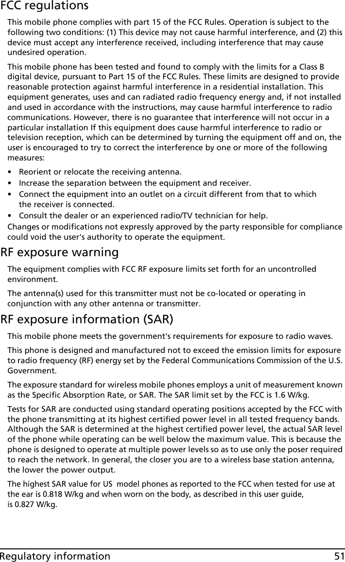 51Regulatory informationFCC regulationsThis mobile phone complies with part 15 of the FCC Rules. Operation is subject to the following two conditions: (1) This device may not cause harmful interference, and (2) this device must accept any interference received, including interference that may cause undesired operation.This mobile phone has been tested and found to comply with the limits for a Class B digital device, pursuant to Part 15 of the FCC Rules. These limits are designed to provide reasonable protection against harmful interference in a residential installation. This equipment generates, uses and can radiated radio frequency energy and, if not installed and used in accordance with the instructions, may cause harmful interference to radio communications. However, there is no guarantee that interference will not occur in a particular installation If this equipment does cause harmful interference to radio or television reception, which can be determined by turning the equipment off and on, the user is encouraged to try to correct the interference by one or more of the following measures:• Reorient or relocate the receiving antenna.• Increase the separation between the equipment and receiver.• Connect the equipment into an outlet on a circuit different from that to which the receiver is connected.• Consult the dealer or an experienced radio/TV technician for help.Changes or modifications not expressly approved by the party responsible for compliance could void the user&apos;s authority to operate the equipment.RF exposure warningThe equipment complies with FCC RF exposure limits set forth for an uncontrolled environment.The antenna(s) used for this transmitter must not be co-located or operating in conjunction with any other antenna or transmitter.RF exposure information (SAR)This mobile phone meets the government&apos;s requirements for exposure to radio waves.This phone is designed and manufactured not to exceed the emission limits for exposure to radio frequency (RF) energy set by the Federal Communications Commission of the U.S. Government. The exposure standard for wireless mobile phones employs a unit of measurement known as the Specific Absorption Rate, or SAR. The SAR limit set by the FCC is 1.6 W/kg.Tests for SAR are conducted using standard operating positions accepted by the FCC with the phone transmitting at its highest certified power level in all tested frequency bands. Although the SAR is determined at the highest certified power level, the actual SAR level of the phone while operating can be well below the maximum value. This is because the phone is designed to operate at multiple power levels so as to use only the poser required to reach the network. In general, the closer you are to a wireless base station antenna, the lower the power output.The highest SAR value for US  model phones as reported to the FCC when tested for use at the ear is 0.818 W/kg and when worn on the body, as described in this user guide,  is 0.827 W/kg.