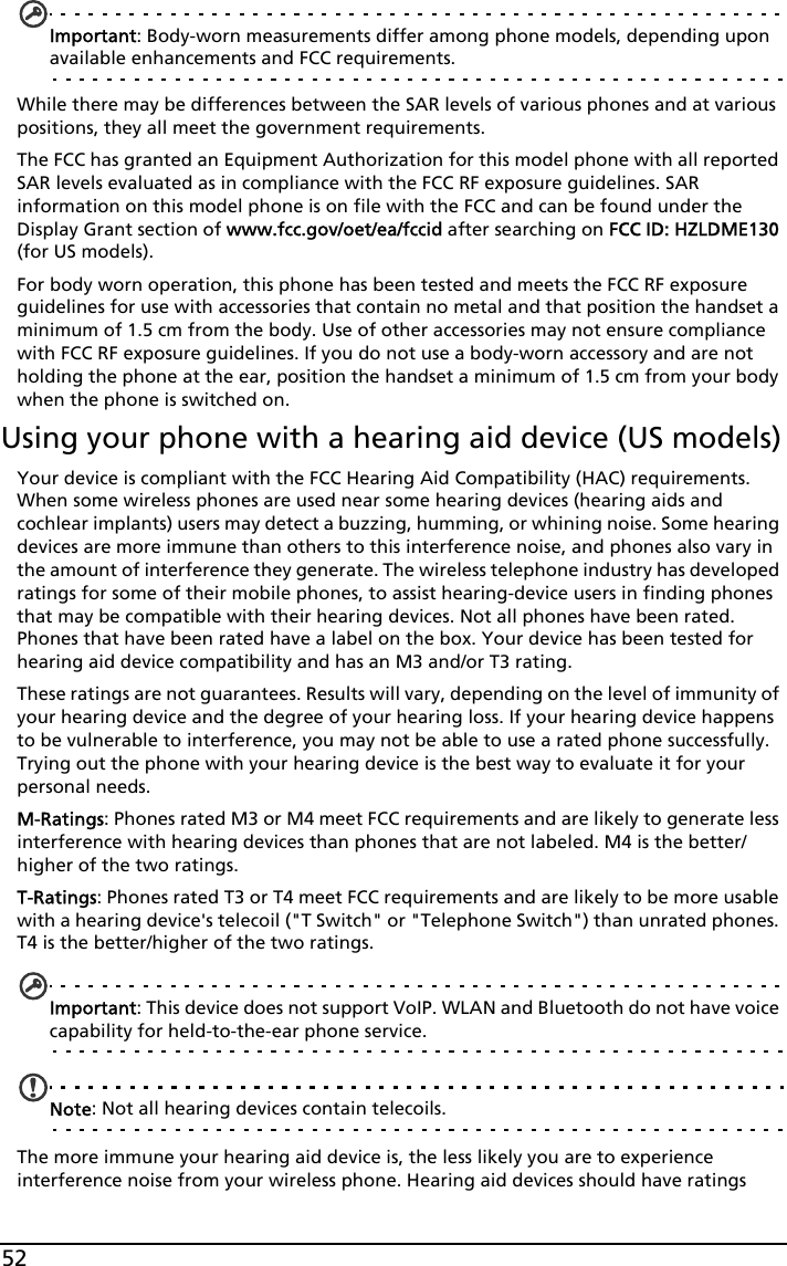 52Important: Body-worn measurements differ among phone models, depending upon available enhancements and FCC requirements.While there may be differences between the SAR levels of various phones and at various positions, they all meet the government requirements.The FCC has granted an Equipment Authorization for this model phone with all reported SAR levels evaluated as in compliance with the FCC RF exposure guidelines. SAR information on this model phone is on file with the FCC and can be found under the Display Grant section of www.fcc.gov/oet/ea/fccid after searching on FCC ID: HZLDME130 (for US models).For body worn operation, this phone has been tested and meets the FCC RF exposure guidelines for use with accessories that contain no metal and that position the handset a minimum of 1.5 cm from the body. Use of other accessories may not ensure compliance with FCC RF exposure guidelines. If you do not use a body-worn accessory and are not holding the phone at the ear, position the handset a minimum of 1.5 cm from your body when the phone is switched on.Using your phone with a hearing aid device (US models)Your device is compliant with the FCC Hearing Aid Compatibility (HAC) requirements. When some wireless phones are used near some hearing devices (hearing aids and cochlear implants) users may detect a buzzing, humming, or whining noise. Some hearing devices are more immune than others to this interference noise, and phones also vary in the amount of interference they generate. The wireless telephone industry has developed ratings for some of their mobile phones, to assist hearing-device users in finding phones that may be compatible with their hearing devices. Not all phones have been rated. Phones that have been rated have a label on the box. Your device has been tested for hearing aid device compatibility and has an M3 and/or T3 rating.These ratings are not guarantees. Results will vary, depending on the level of immunity of your hearing device and the degree of your hearing loss. If your hearing device happens to be vulnerable to interference, you may not be able to use a rated phone successfully. Trying out the phone with your hearing device is the best way to evaluate it for your personal needs. M-Ratings: Phones rated M3 or M4 meet FCC requirements and are likely to generate less interference with hearing devices than phones that are not labeled. M4 is the better/higher of the two ratings.T-Ratings: Phones rated T3 or T4 meet FCC requirements and are likely to be more usable with a hearing device&apos;s telecoil (&quot;T Switch&quot; or &quot;Telephone Switch&quot;) than unrated phones. T4 is the better/higher of the two ratings.Important: This device does not support VoIP. WLAN and Bluetooth do not have voice capability for held-to-the-ear phone service.Note: Not all hearing devices contain telecoils.The more immune your hearing aid device is, the less likely you are to experience interference noise from your wireless phone. Hearing aid devices should have ratings 