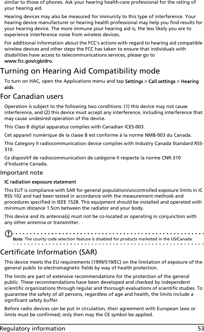 53Regulatory informationsimilar to those of phones. Ask your hearing health-care professional for the rating of your hearing aid. Hearing devices may also be measured for immunity to this type of interference. Your hearing device manufacturer or hearing health professional may help you find results for your hearing device. The more immune your hearing aid is, the less likely you are to experience interference noise from wireless devices. For additional information about the FCC&apos;s actions with regard to hearing aid compatible wireless devices and other steps the FCC has taken to ensure that individuals with disabilities have access to telecommunications services, please go to  www.fcc.gov/cgb/dro.Turning on Hearing Aid Compatibility modeTo turn on HAC, open the Applications menu and tap Settings &gt; Call settings &gt; Hearing aids.For Canadian usersOperation is subject to the following two conditions: (1) this device may not cause interference, and (2) this device must accept any interference, including interference that may cause undesired operation of the device.This Class B digital apparatus complies with Canadian ICES-003.Cet appareil numérique de la classe B est conforme à la norme NMB-003 du Canada.This Category II radiocommunication device complies with Industry Canada Standard RSS-310. Ce dispositif de radiocommunication de catégorie II respecte la norme CNR-310 d&apos;Industrie Canada.Important noteIC radiation exposure statementThis EUT is compliance with SAR for general population/uncontrolled exposure limits in IC RSS-102 and had been tested in accordance with the measurement methods and procedures specified in IEEE 1528. This equipment should be installed and operated with minimum distance 1.5cm between the radiator and your body.This device and its antenna(s) must not be co-located or operating in conjunction with any other antenna or transmitter.Note: The county code selection feature is disabled for products marketed in the US/Canada.Certificate Information (SAR)This device meets the EU requirements (1999/519/EC) on the limitation of exposure of the general public to electromagnetic fields by way of health protection.The limits are part of extensive recommendations for the protection of the general public. These recommendations have been developed and checked by independent scientific organizations through regular and thorough evaluations of scientific studies. To guarantee the safety of all persons, regardless of age and health, the limits include a significant safety buffer.Before radio devices can be put in circulation, their agreement with European laws or limits must be confirmed; only then may the CE symbol be applied.