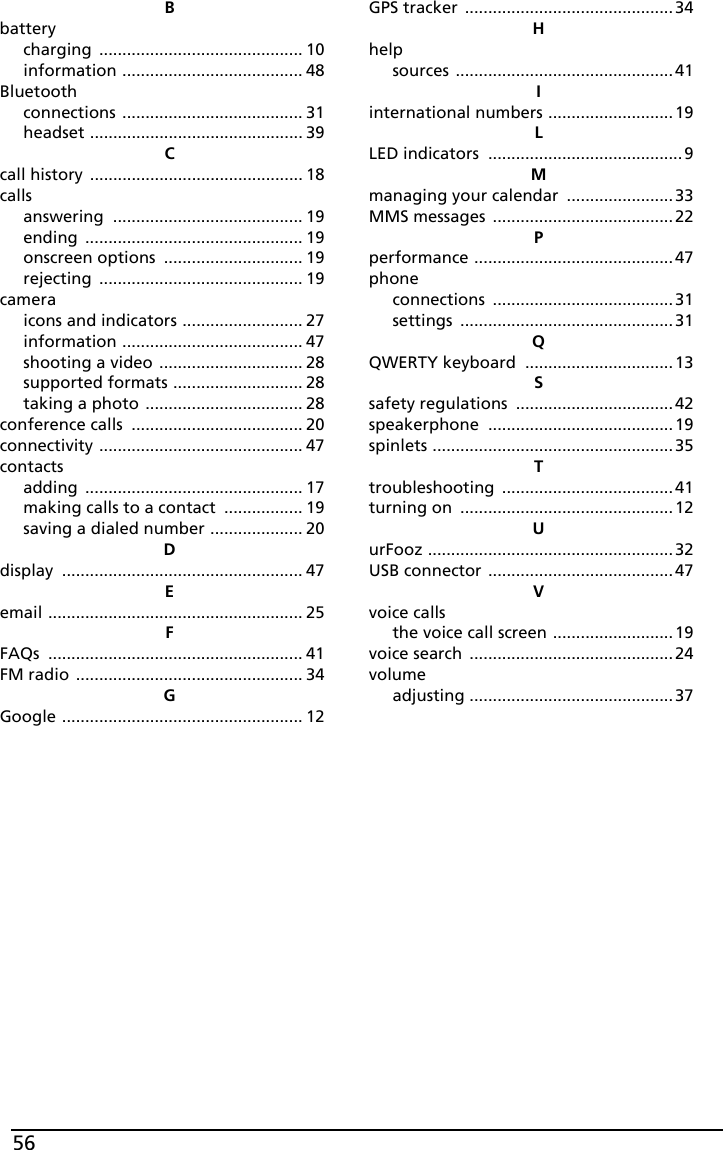 56Bbatterycharging ............................................ 10information ....................................... 48Bluetoothconnections ....................................... 31headset .............................................. 39Ccall history .............................................. 18callsanswering ......................................... 19ending ............................................... 19onscreen options .............................. 19rejecting ............................................ 19cameraicons and indicators .......................... 27information ....................................... 47shooting a video ............................... 28supported formats ............................ 28taking a photo .................................. 28conference calls ..................................... 20connectivity ............................................ 47contactsadding ............................................... 17making calls to a contact ................. 19saving a dialed number .................... 20Ddisplay .................................................... 47Eemail ....................................................... 25FFAQs ....................................................... 41FM radio ................................................. 34GGoogle .................................................... 12GPS tracker ............................................. 34Hhelpsources ............................................... 41Iinternational numbers ........................... 19LLED indicators .......................................... 9Mmanaging your calendar ....................... 33MMS messages ....................................... 22Pperformance ........................................... 47phoneconnections .......................................31settings .............................................. 31QQWERTY keyboard ................................ 13Ssafety regulations .................................. 42speakerphone ........................................ 19spinlets .................................................... 35Ttroubleshooting ..................................... 41turning on .............................................. 12UurFooz ..................................................... 32USB connector ........................................ 47Vvoice callsthe voice call screen .......................... 19voice search ............................................ 24volumeadjusting ............................................ 37