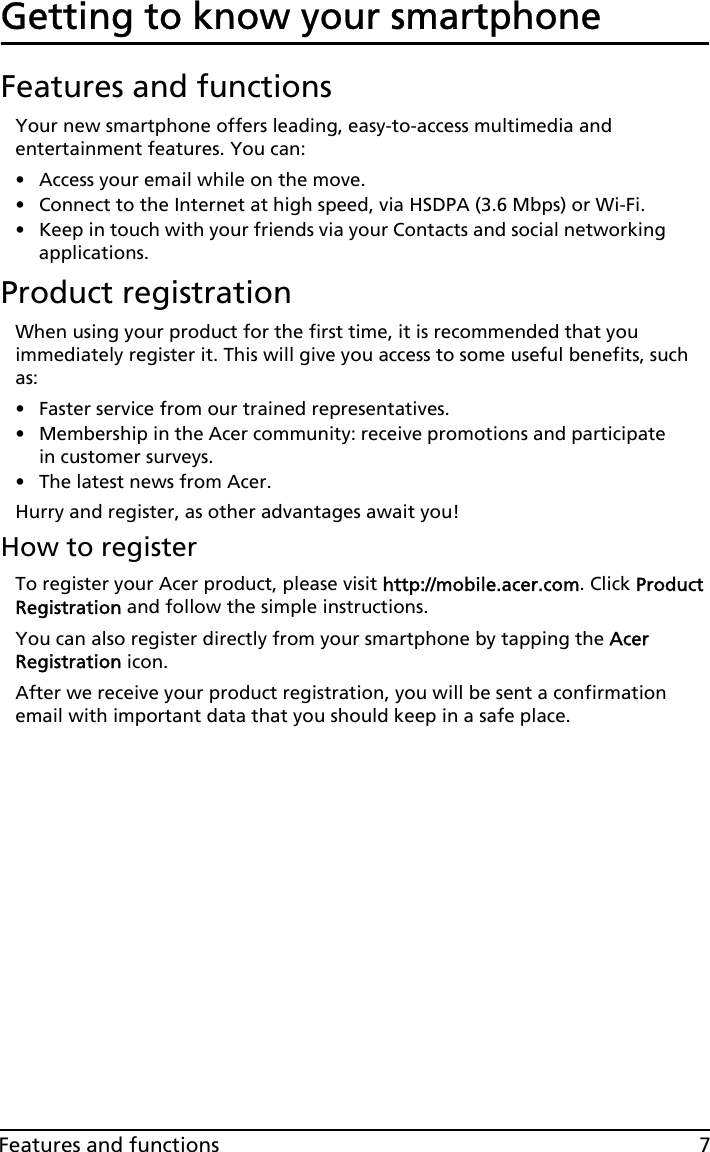 7Features and functionsGetting to know your smartphoneFeatures and functionsYour new smartphone offers leading, easy-to-access multimedia and entertainment features. You can:• Access your email while on the move.• Connect to the Internet at high speed, via HSDPA (3.6 Mbps) or Wi-Fi.• Keep in touch with your friends via your Contacts and social networking applications.Product registrationWhen using your product for the first time, it is recommended that you immediately register it. This will give you access to some useful benefits, such as:• Faster service from our trained representatives.• Membership in the Acer community: receive promotions and participate in customer surveys.• The latest news from Acer.Hurry and register, as other advantages await you!How to registerTo register your Acer product, please visit http://mobile.acer.com. Click Product Registration and follow the simple instructions.You can also register directly from your smartphone by tapping the Acer Registration icon.After we receive your product registration, you will be sent a confirmation email with important data that you should keep in a safe place.