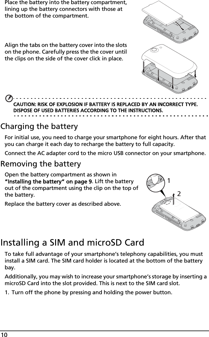 10Place the battery into the battery compartment, lining up the battery connectors with those at the bottom of the compartment.Align the tabs on the battery cover into the slots on the phone. Carefully press the the cover until the clips on the side of the cover click in place.CAUTION: RISK OF EXPLOSION IF BATTERY IS REPLACED BY AN INCORRECT TYPE. DISPOSE OF USED BATTERIES ACCORDING TO THE INSTRUCTIONS.Charging the batteryFor initial use, you need to charge your smartphone for eight hours. After that you can charge it each day to recharge the battery to full capacity.Connect the AC adapter cord to the micro USB connector on your smartphone.Removing the battery12Open the battery compartment as shown in “Installing the battery“ on page 9. Lift the battery out of the compartment using the clip on the top of the battery.Replace the battery cover as described above.Installing a SIM and microSD CardTo take full advantage of your smartphone’s telephony capabilities, you must install a SIM card. The SIM card holder is located at the bottom of the battery bay.Additionally, you may wish to increase your smartphone’s storage by inserting a microSD Card into the slot provided. This is next to the SIM card slot.1. Turn off the phone by pressing and holding the power button.