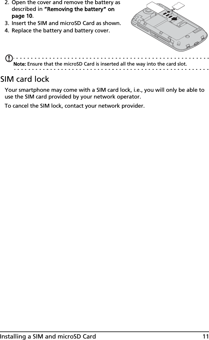 11Installing a SIM and microSD Card2. Open the cover and remove the battery as described in ““Removing the battery“ on page 10.3. Insert the SIM and microSD Card as shown.4. Replace the battery and battery cover.Note: Ensure that the microSD Card is inserted all the way into the card slot.SIM card lockYour smartphone may come with a SIM card lock, i.e., you will only be able to use the SIM card provided by your network operator.To cancel the SIM lock, contact your network provider.