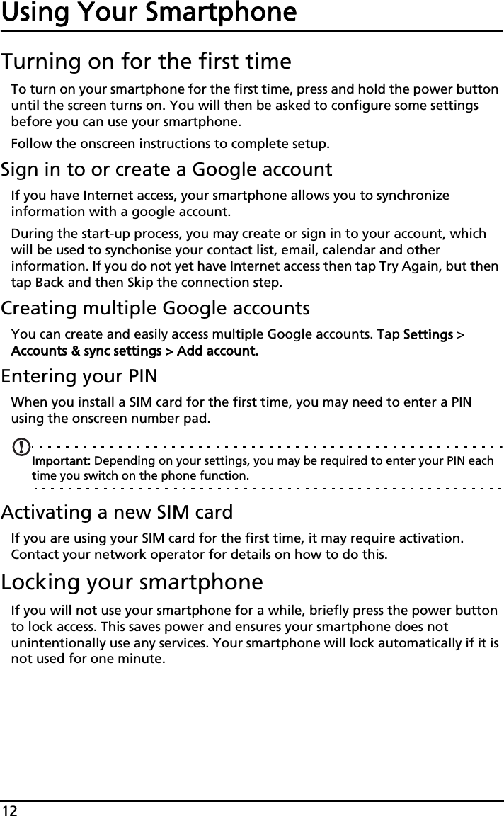 12Using Your SmartphoneTurning on for the first timeTo turn on your smartphone for the first time, press and hold the power button until the screen turns on. You will then be asked to configure some settings before you can use your smartphone.Follow the onscreen instructions to complete setup.Sign in to or create a Google accountIf you have Internet access, your smartphone allows you to synchronize information with a google account.During the start-up process, you may create or sign in to your account, which will be used to synchonise your contact list, email, calendar and other information. If you do not yet have Internet access then tap Try Again, but then tap Back and then Skip the connection step.Creating multiple Google accountsYou can create and easily access multiple Google accounts. Tap SSettings &gt; Accounts &amp; sync settings &gt; Add account.Entering your PINWhen you install a SIM card for the first time, you may need to enter a PIN using the onscreen number pad.Important: Depending on your settings, you may be required to enter your PIN each time you switch on the phone function.Activating a new SIM cardIf you are using your SIM card for the first time, it may require activation. Contact your network operator for details on how to do this.Locking your smartphoneIf you will not use your smartphone for a while, briefly press the power button to lock access. This saves power and ensures your smartphone does not unintentionally use any services. Your smartphone will lock automatically if it is not used for one minute.