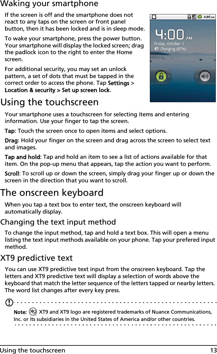 13Using the touchscreenWaking your smartphoneIf the screen is off and the smartphone does not react to any taps on the screen or front panel button, then it has been locked and is in sleep mode.To wake your smartphone, press the power button. Your smartphone will display the locked screen; drag the padlock icon to the right to enter the Home screen.For additional security, you may set an unlock pattern, a set of dots that must be tapped in the correct order to access the phone. Tap SSettings &gt; Location &amp; security &gt; Set up screen lock.Using the touchscreenYour smartphone uses a touchscreen for selecting items and entering information. Use your finger to tap the screen.Tap: Touch the screen once to open items and select options.Drag: Hold your finger on the screen and drag across the screen to select text and images.Tap and hold: Tap and hold an item to see a list of actions available for that item. On the pop-up menu that appears, tap the action you want to perform.Scroll: To scroll up or down the screen, simply drag your finger up or down the screen in the direction that you want to scroll.The onscreen keyboardWhen you tap a text box to enter text, the onscreen keyboard will automatically display.Changing the text input methodTo change the input method, tap and hold a text box. This will open a menu listing the text input methods available on your phone. Tap your prefered input method.XT9 predictive textYou can use XT9 predictive text input from the onscreen keyboard. Tap the letters and XT9 predictive text will display a selection of words above the keyboard that match the letter sequence of the letters tapped or nearby letters. The word list changes after every key press.Note:   XT9 and XT9 logo are registered trademarks of Nuance Communications, Inc. or its subsidiaries in the United States of America and/or other countries.