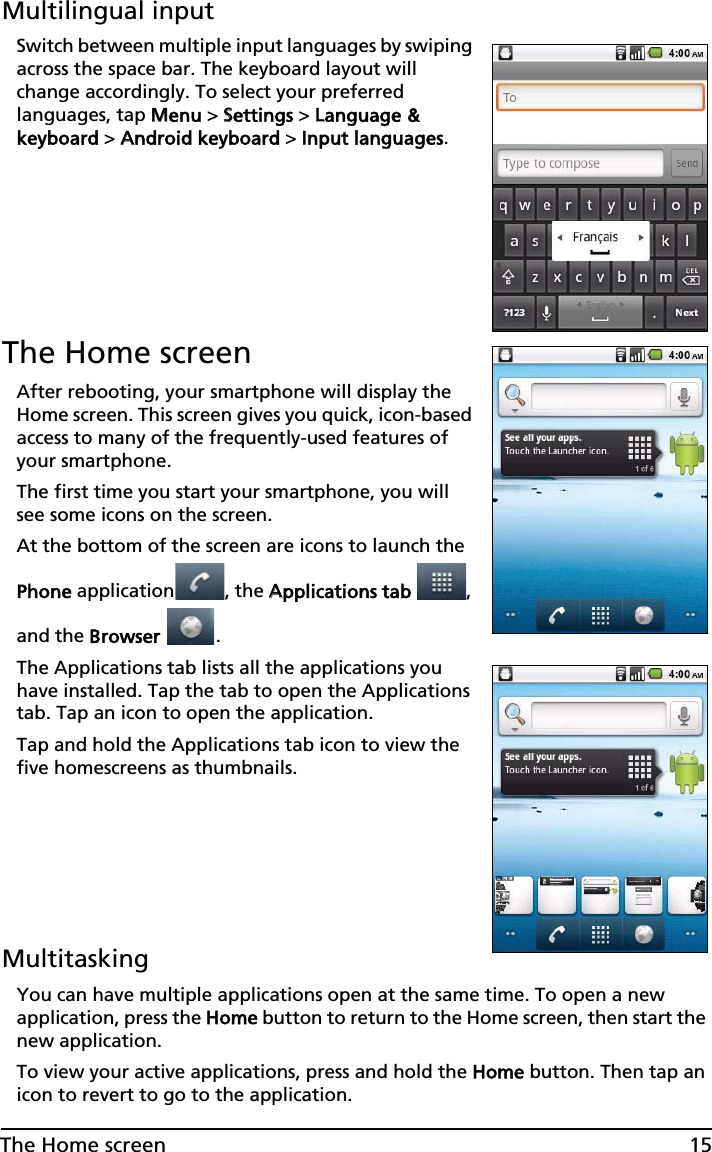 15The Home screenMultilingual inputSwitch between multiple input languages by swiping across the space bar. The keyboard layout will change accordingly. To select your preferred languages, tap MMenu &gt; SSettings &gt; LLanguage &amp; keyboard &gt; AAndroid keyboard &gt; IInput languages.The Home screenAfter rebooting, your smartphone will display the Home screen. This screen gives you quick, icon-based access to many of the frequently-used features of your smartphone.The first time you start your smartphone, you will see some icons on the screen.At the bottom of the screen are icons to launch the Phone application , the AApplications tab , and the  Browser .The Applications tab lists all the applications you have installed. Tap the tab to open the Applications tab. Tap an icon to open the application.Tap and hold the Applications tab icon to view the five homescreens as thumbnails.MultitaskingYou can have multiple applications open at the same time. To open a new application, press the HHome button to return to the Home screen, then start the new application.To view your active applications, press and hold the HHome button. Then tap an icon to revert to go to the application.