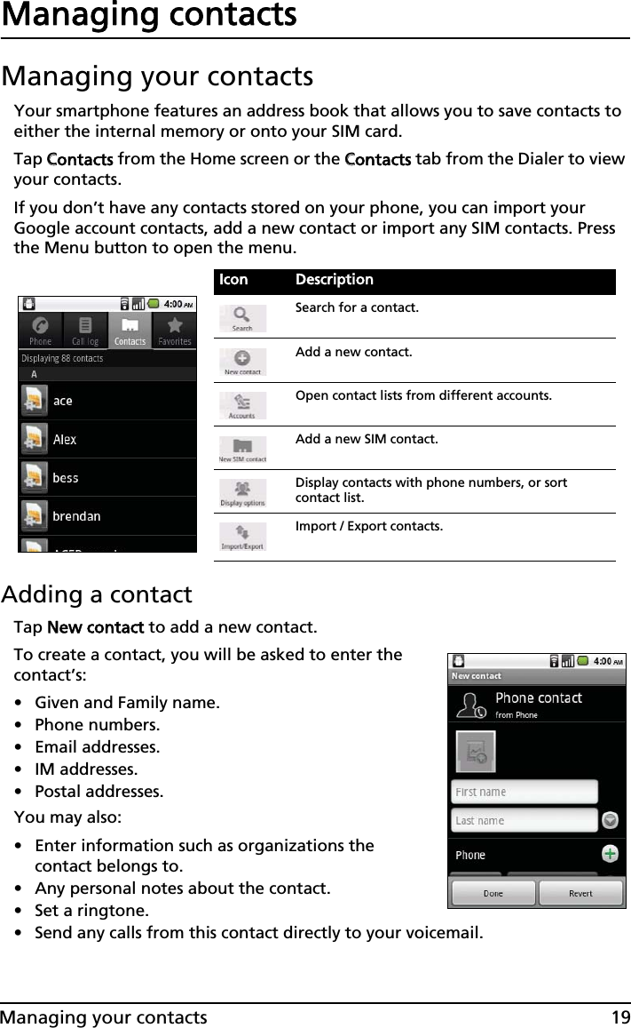 19Managing your contactsManaging contactsManaging your contactsYour smartphone features an address book that allows you to save contacts to either the internal memory or onto your SIM card.Tap CContacts from the Home screen or the CContacts tab from the Dialer to view your contacts.If you don’t have any contacts stored on your phone, you can import your Google account contacts, add a new contact or import any SIM contacts. Press the Menu button to open the menu.Adding a contactTap NNew contact to add a new contact.To create a contact, you will be asked to enter the contact’s:• Given and Family name.• Phone numbers.• Email addresses.• IM addresses.• Postal addresses.You may also:• Enter information such as organizations the contact belongs to.• Any personal notes about the contact. • Set a ringtone. • Send any calls from this contact directly to your voicemail.Icon DescriptionSearch for a contact.Add a new contact.Open contact lists from different accounts.Add a new SIM contact.Display contacts with phone numbers, or sort contact list.Import / Export contacts.