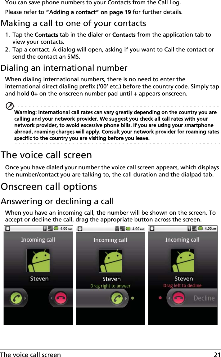21The voice call screenYou can save phone numbers to your Contacts from the Call Log. Please refer to ““Adding a contact“ on page 19 for further details.Making a call to one of your contacts1. Tap the CContacts tab in the dialer or CContacts from the application tab to view your contacts.2. Tap a contact. A dialog will open, asking if you want to Call the contact or send the contact an SMS.Dialing an international numberWhen dialing international numbers, there is no need to enter the international direct dialing prefix (‘00’ etc.) before the country code. Simply tap and hold 00+ on the onscreen number pad until ++ appears onscreen.Warning: International call rates can vary greatly depending on the country you are calling and your network provider. We suggest you check all call rates with your network provider, to avoid excessive phone bills. If you are using your smartphone abroad, roaming charges will apply. Consult your network provider for roaming rates specific to the country you are visiting before you leave.The voice call screenOnce you have dialed your number the voice call screen appears, which displays the number/contact you are talking to, the call duration and the dialpad tab.Onscreen call optionsAnswering or declining a callWhen you have an incoming call, the number will be shown on the screen. To accept or decline the call, drag the appropriate button across the screen.