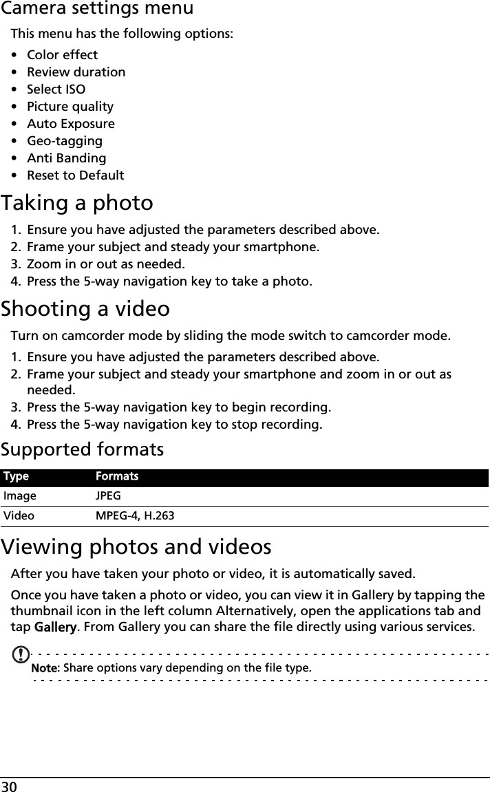 30Camera settings menuThis menu has the following options:• Color effect• Review duration• Select ISO• Picture quality• Auto Exposure• Geo-tagging• Anti Banding• Reset to DefaultTaking a photo1. Ensure you have adjusted the parameters described above.2. Frame your subject and steady your smartphone.3. Zoom in or out as needed. 4. Press the 5-way navigation key to take a photo. Shooting a videoTurn on camcorder mode by sliding the mode switch to camcorder mode.1. Ensure you have adjusted the parameters described above.2. Frame your subject and steady your smartphone and zoom in or out as needed.3. Press the 5-way navigation key to begin recording. 4. Press the 5-way navigation key to stop recording.Supported formatsViewing photos and videosAfter you have taken your photo or video, it is automatically saved.Once you have taken a photo or video, you can view it in Gallery by tapping the thumbnail icon in the left column Alternatively, open the applications tab and tap GGallery. From Gallery you can share the file directly using various services.Note: Share options vary depending on the file type.Type FormatsImage JPEGVideo MPEG-4, H.263