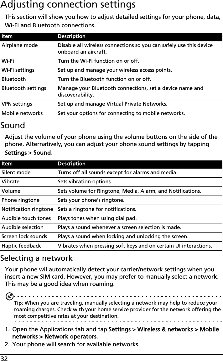 32Adjusting connection settingsThis section will show you how to adjust detailed settings for your phone, data, Wi-Fi and Bluetooth connections.SoundAdjust the volume of your phone using the volume buttons on the side of the phone. Alternatively, you can adjust your phone sound settings by tapping Settings &gt; SSound.Selecting a networkYour phone wil automatically detect your carrier/network settings when you insert a new SIM card. However, you may prefer to manually select a network. This may be a good idea when roaming.Tip: When you are traveling, manually selecting a network may help to reduce your roaming charges. Check with your home service provider for the network offering the most competitive rates at your destination.1. Open the Applications tab and tap SSettings &gt; WWireless &amp; networks &gt; Mobile networks &gt; Network operators.2. Your phone will search for available networks.Item DescriptionAirplane mode Disable all wireless connections so you can safely use this device onboard an aircraft.Wi-Fi Turn the Wi-Fi function on or off.Wi-Fi settings Set up and manage your wireless access points.Bluetooth Turn the Bluetooth function on or off.Bluetooth settings Manage your Bluetooth connections, set a device name and discoverability.VPN settings Set up and manage Virtual Private Networks.Mobile networks Set your options for connecting to mobile networks.Item DescriptionSilent mode Turns off all sounds except for alarms and media.Vibrate Sets vibration options.Volume Sets volume for Ringtone, Media, Alarm, and Notifications.Phone ringtone Sets your phone’s ringtone.Notification ringtone Sets a ringtone for notifications.Audible touch tones Plays tones when using dial pad.Audible selection Plays a sound whenever a screen selection is made.Screen lock sounds Plays a sound when locking and unlocking the screen.Haptic feedback Vibrates when pressing soft keys and on certain UI interactions.