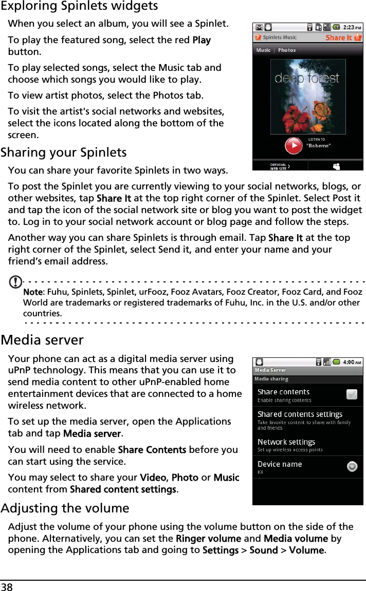 38Exploring Spinlets widgetsWhen you select an album, you will see a Spinlet.To play the featured song, select the red PPlay button.To play selected songs, select the Music tab and choose which songs you would like to play.To view artist photos, select the Photos tab.To visit the artist&apos;s social networks and websites, select the icons located along the bottom of the screen.Sharing your SpinletsYou can share your favorite Spinlets in two ways. To post the Spinlet you are currently viewing to your social networks, blogs, or other websites, tap SShare It at the top right corner of the Spinlet. Select Post it and tap the icon of the social network site or blog you want to post the widget to. Log in to your social network account or blog page and follow the steps.Another way you can share Spinlets is through email. Tap SShare It at the top right corner of the Spinlet, select Send it, and enter your name and your friend’s email address.Note: Fuhu, Spinlets, Spinlet, urFooz, Fooz Avatars, Fooz Creator, Fooz Card, and Fooz World are trademarks or registered trademarks of Fuhu, Inc. in the U.S. and/or other countries.Media serverYour phone can act as a digital media server using uPnP technology. This means that you can use it to send media content to other uPnP-enabled home entertainment devices that are connected to a home wireless network.To set up the media server, open the Applications tab and tap MMedia server.You will need to enable SShare Contents before you can start using the service.You may select to share your VVideo, PPhoto or MMusic content from SShared content settings.Adjusting the volumeAdjust the volume of your phone using the volume button on the side of the phone. Alternatively, you can set the RRinger volume and MMedia volume by opening the Applications tab and going to SSettings &gt; SSound &gt; VVolume.