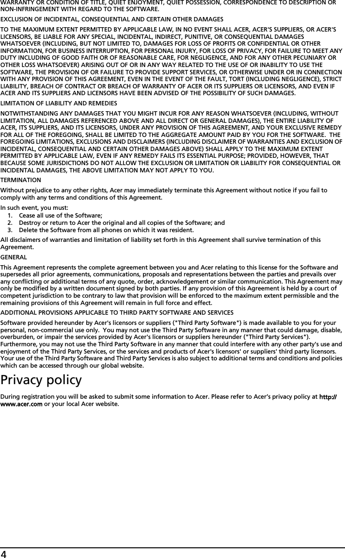 4WARRANTY OR CONDITION OF TITLE, QUIET ENJOYMENT, QUIET POSSESSION, CORRESPONDENCE TO DESCRIPTION OR NON-INFRINGEMENT WITH REGARD TO THE SOFTWARE.EXCLUSION OF INCIDENTAL, CONSEQUENTIAL AND CERTAIN OTHER DAMAGESTO THE MAXIMUM EXTENT PERMITTED BY APPLICABLE LAW, IN NO EVENT SHALL ACER, ACER&apos;S SUPPLIERS, OR ACER&apos;S LICENSORS, BE LIABLE FOR ANY SPECIAL, INCIDENTAL, INDIRECT, PUNITIVE, OR CONSEQUENTIAL DAMAGES WHATSOEVER (INCLUDING, BUT NOT LIMITED TO, DAMAGES FOR LOSS OF PROFITS OR CONFIDENTIAL OR OTHER INFORMATION, FOR BUSINESS INTERRUPTION, FOR PERSONAL INJURY, FOR LOSS OF PRIVACY, FOR FAILURE TO MEET ANY DUTY INCLUDING OF GOOD FAITH OR OF REASONABLE CARE, FOR NEGLIGENCE, AND FOR ANY OTHER PECUNIARY OR OTHER LOSS WHATSOEVER) ARISING OUT OF OR IN ANY WAY RELATED TO THE USE OF OR INABILITY TO USE THE SOFTWARE, THE PROVISION OF OR FAILURE TO PROVIDE SUPPORT SERVICES, OR OTHERWISE UNDER OR IN CONNECTION WITH ANY PROVISION OF THIS AGREEMENT, EVEN IN THE EVENT OF THE FAULT, TORT (INCLUDING NEGLIGENCE), STRICT LIABILITY, BREACH OF CONTRACT OR BREACH OF WARRANTY OF ACER OR ITS SUPPLIERS OR LICENSORS, AND EVEN IF ACER AND ITS SUPPLIERS AND LICENSORS HAVE BEEN ADVISED OF THE POSSIBILITY OF SUCH DAMAGES.LIMITATION OF LIABILITY AND REMEDIESNOTWITHSTANDING ANY DAMAGES THAT YOU MIGHT INCUR FOR ANY REASON WHATSOEVER (INCLUDING, WITHOUT LIMITATION, ALL DAMAGES REFERENCED ABOVE AND ALL DIRECT OR GENERAL DAMAGES), THE ENTIRE LIABILITY OF ACER, ITS SUPPLIERS, AND ITS LICENSORS, UNDER ANY PROVISION OF THIS AGREEMENT, AND YOUR EXCLUSIVE REMEDY FOR ALL OF THE FOREGOING, SHALL BE LIMITED TO THE AGGREGATE AMOUNT PAID BY YOU FOR THE SOFTWARE.  THE FOREGOING LIMITATIONS, EXCLUSIONS AND DISCLAIMERS (INCLUDING DISCLAIMER OF WARRANTIES AND EXCLUSION OF INCIDENTAL, CONSEQUENTIAL AND CERTAIN OTHER DAMAGES ABOVE) SHALL APPLY TO THE MAXIMUM EXTENT PERMITTED BY APPLICABLE LAW, EVEN IF ANY REMEDY FAILS ITS ESSENTIAL PURPOSE; PROVIDED, HOWEVER, THAT BECAUSE SOME JURISDICTIONS DO NOT ALLOW THE EXCLUSION OR LIMITATION OR LIABILITY FOR CONSEQUENTIAL OR INCIDENTAL DAMAGES, THE ABOVE LIMITATION MAY NOT APPLY TO YOU. TERMINATIONWithout prejudice to any other rights, Acer may immediately terminate this Agreement without notice if you fail to comply with any terms and conditions of this Agreement.In such event, you must:1. Cease all use of the Software;2. Destroy or return to Acer the original and all copies of the Software; and3. Delete the Software from all phones on which it was resident.All disclaimers of warranties and limitation of liability set forth in this Agreement shall survive termination of this Agreement.GENERALThis Agreement represents the complete agreement between you and Acer relating to this license for the Software and supersedes all prior agreements, communications, proposals and representations between the parties and prevails over any conflicting or additional terms of any quote, order, acknowledgement or similar communication. This Agreement may only be modified by a written document signed by both parties. If any provision of this Agreement is held by a court of competent jurisdiction to be contrary to law that provision will be enforced to the maximum extent permissible and the remaining provisions of this Agreement will remain in full force and effect.ADDITIONAL PROVISIONS APPLICABLE TO THIRD PARTY SOFTWARE AND SERVICESSoftware provided hereunder by Acer&apos;s licensors or suppliers (&quot;Third Party Software&quot;) is made available to you for your personal, non-commercial use only.  You may not use the Third Party Software in any manner that could damage, disable, overburden, or impair the services provided by Acer&apos;s licensors or suppliers hereunder (&quot;Third Party Services&quot;). Furthermore, you may not use the Third Party Software in any manner that could interfere with any other party&apos;s use and enjoyment of the Third Party Services, or the services and products of Acer&apos;s licensors&apos; or suppliers&apos; third party licensors. Your use of the Third Party Software and Third Party Services is also subject to additional terms and conditions and policies which can be accessed through our global website.Privacy policyDuring registration you will be asked to submit some information to Acer. Please refer to Acer’s privacy policy at hhttp://www.acer.com or your local Acer website.