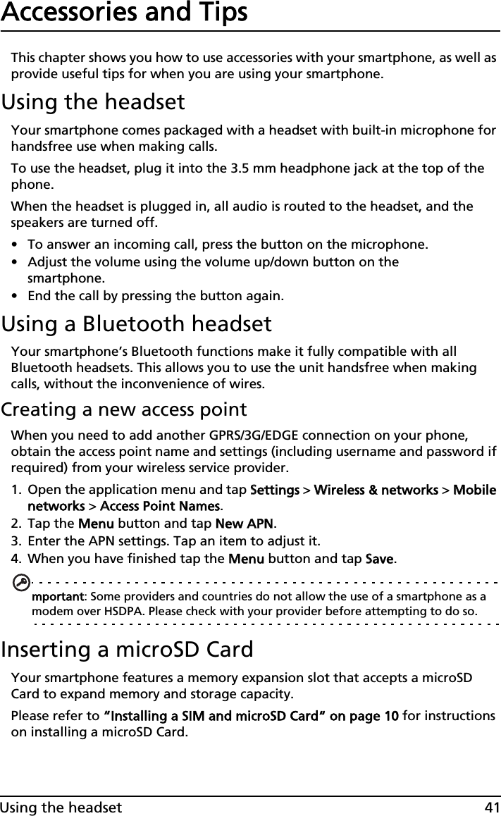 41Using the headsetAccessories and TipsThis chapter shows you how to use accessories with your smartphone, as well as provide useful tips for when you are using your smartphone.Using the headsetYour smartphone comes packaged with a headset with built-in microphone for handsfree use when making calls.To use the headset, plug it into the 3.5 mm headphone jack at the top of the phone.When the headset is plugged in, all audio is routed to the headset, and the speakers are turned off.• To answer an incoming call, press the button on the microphone.• Adjust the volume using the volume up/down button on the smartphone.• End the call by pressing the button again.Using a Bluetooth headsetYour smartphone’s Bluetooth functions make it fully compatible with all Bluetooth headsets. This allows you to use the unit handsfree when making calls, without the inconvenience of wires.Creating a new access pointWhen you need to add another GPRS/3G/EDGE connection on your phone, obtain the access point name and settings (including username and password if required) from your wireless service provider.1. Open the application menu and tap SSettings &gt; WWireless &amp; networks &gt; MMobile networks &gt; AAccess Point Names.2. Tap the MMenu button and tap NNew APN.3. Enter the APN settings. Tap an item to adjust it.4. When you have finished tap the MMenu button and tap SSave.mportant: Some providers and countries do not allow the use of a smartphone as a modem over HSDPA. Please check with your provider before attempting to do so.Inserting a microSD CardYour smartphone features a memory expansion slot that accepts a microSD Card to expand memory and storage capacity.Please refer to ““Installing a SIM and microSD Card“ on page 10 for instructions on installing a microSD Card.