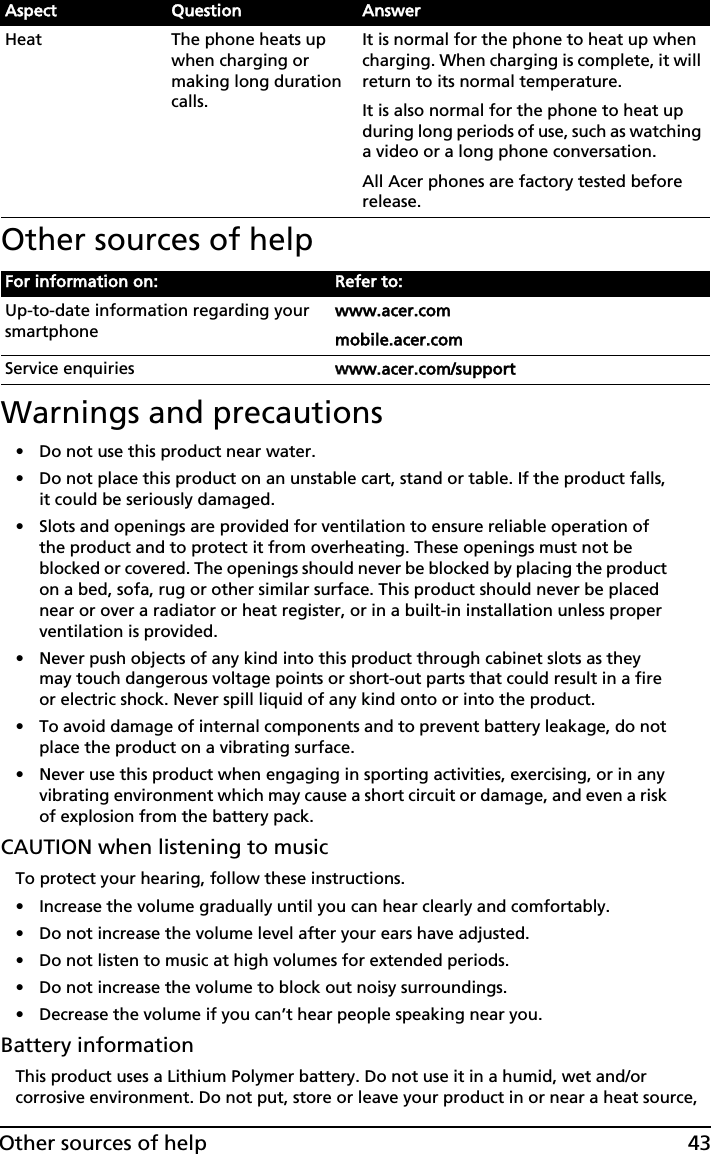 43Other sources of helpOther sources of help Warnings and precautions• Do not use this product near water.• Do not place this product on an unstable cart, stand or table. If the product falls, it could be seriously damaged.• Slots and openings are provided for ventilation to ensure reliable operation of the product and to protect it from overheating. These openings must not be blocked or covered. The openings should never be blocked by placing the product on a bed, sofa, rug or other similar surface. This product should never be placed near or over a radiator or heat register, or in a built-in installation unless proper ventilation is provided.• Never push objects of any kind into this product through cabinet slots as they may touch dangerous voltage points or short-out parts that could result in a fire or electric shock. Never spill liquid of any kind onto or into the product.• To avoid damage of internal components and to prevent battery leakage, do not place the product on a vibrating surface.• Never use this product when engaging in sporting activities, exercising, or in any vibrating environment which may cause a short circuit or damage, and even a risk of explosion from the battery pack.CAUTION when listening to musicTo protect your hearing, follow these instructions.• Increase the volume gradually until you can hear clearly and comfortably.• Do not increase the volume level after your ears have adjusted.• Do not listen to music at high volumes for extended periods.• Do not increase the volume to block out noisy surroundings.• Decrease the volume if you can’t hear people speaking near you.Battery informationThis product uses a Lithium Polymer battery. Do not use it in a humid, wet and/or corrosive environment. Do not put, store or leave your product in or near a heat source, Heat The phone heats up when charging or making long duration calls.It is normal for the phone to heat up when charging. When charging is complete, it will return to its normal temperature.It is also normal for the phone to heat up during long periods of use, such as watching a video or a long phone conversation.All Acer phones are factory tested before release.For information on: Refer to:Up-to-date information regarding your smartphonewww.acer.commobile.acer.comService enquiries wwww.acer.com/supportAspect Question Answer