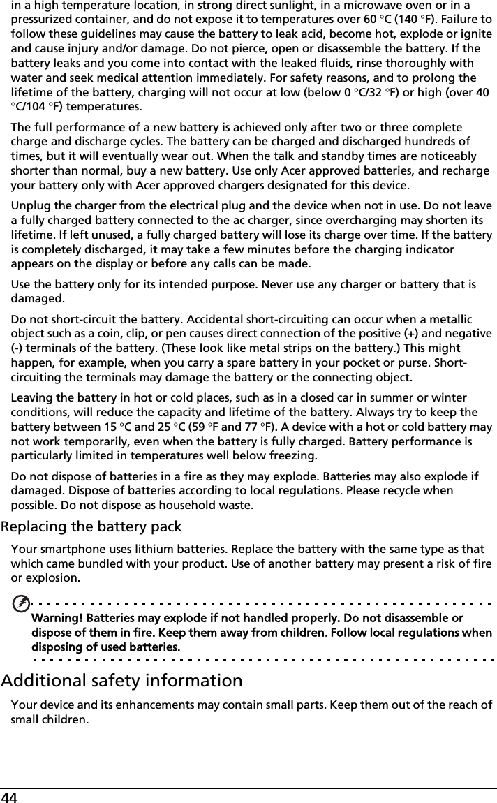 44in a high temperature location, in strong direct sunlight, in a microwave oven or in a pressurized container, and do not expose it to temperatures over 60 °C (140 °F). Failure to follow these guidelines may cause the battery to leak acid, become hot, explode or ignite and cause injury and/or damage. Do not pierce, open or disassemble the battery. If the battery leaks and you come into contact with the leaked fluids, rinse thoroughly with water and seek medical attention immediately. For safety reasons, and to prolong the lifetime of the battery, charging will not occur at low (below 0 °C/32 °F) or high (over 40 °C/104 °F) temperatures.The full performance of a new battery is achieved only after two or three complete charge and discharge cycles. The battery can be charged and discharged hundreds of times, but it will eventually wear out. When the talk and standby times are noticeably shorter than normal, buy a new battery. Use only Acer approved batteries, and recharge your battery only with Acer approved chargers designated for this device.Unplug the charger from the electrical plug and the device when not in use. Do not leave a fully charged battery connected to the ac charger, since overcharging may shorten its lifetime. If left unused, a fully charged battery will lose its charge over time. If the battery is completely discharged, it may take a few minutes before the charging indicator appears on the display or before any calls can be made.Use the battery only for its intended purpose. Never use any charger or battery that is damaged.Do not short-circuit the battery. Accidental short-circuiting can occur when a metallic object such as a coin, clip, or pen causes direct connection of the positive (+) and negative (-) terminals of the battery. (These look like metal strips on the battery.) This might happen, for example, when you carry a spare battery in your pocket or purse. Short-circuiting the terminals may damage the battery or the connecting object.Leaving the battery in hot or cold places, such as in a closed car in summer or winter conditions, will reduce the capacity and lifetime of the battery. Always try to keep the battery between 15 °C and 25 °C (59 °F and 77 °F). A device with a hot or cold battery may not work temporarily, even when the battery is fully charged. Battery performance is particularly limited in temperatures well below freezing.Do not dispose of batteries in a fire as they may explode. Batteries may also explode if damaged. Dispose of batteries according to local regulations. Please recycle when possible. Do not dispose as household waste.Replacing the battery packYour smartphone uses lithium batteries. Replace the battery with the same type as that which came bundled with your product. Use of another battery may present a risk of fire or explosion.Warning! Batteries may explode if not handled properly. Do not disassemble or dispose of them in fire. Keep them away from children. Follow local regulations when disposing of used batteries.Additional safety informationYour device and its enhancements may contain small parts. Keep them out of the reach of small children.