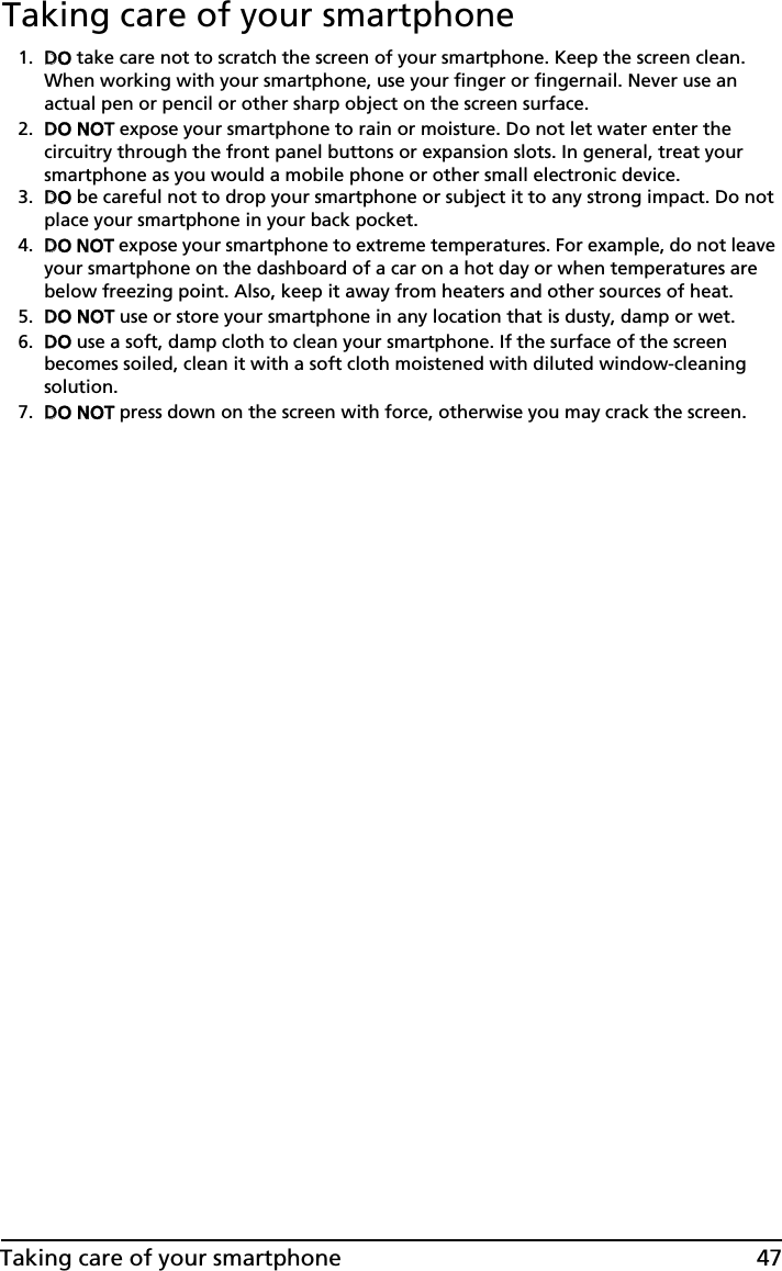 47Taking care of your smartphoneTaking care of your smartphone1. DDO take care not to scratch the screen of your smartphone. Keep the screen clean. When working with your smartphone, use your finger or fingernail. Never use an actual pen or pencil or other sharp object on the screen surface.2. DDO NOT expose your smartphone to rain or moisture. Do not let water enter the circuitry through the front panel buttons or expansion slots. In general, treat your smartphone as you would a mobile phone or other small electronic device.3. DDO be careful not to drop your smartphone or subject it to any strong impact. Do not place your smartphone in your back pocket.4. DDO NOT expose your smartphone to extreme temperatures. For example, do not leave your smartphone on the dashboard of a car on a hot day or when temperatures are below freezing point. Also, keep it away from heaters and other sources of heat.5. DDO NOT use or store your smartphone in any location that is dusty, damp or wet.6. DDO use a soft, damp cloth to clean your smartphone. If the surface of the screen becomes soiled, clean it with a soft cloth moistened with diluted window-cleaning solution.7. DDO NOT press down on the screen with force, otherwise you may crack the screen.
