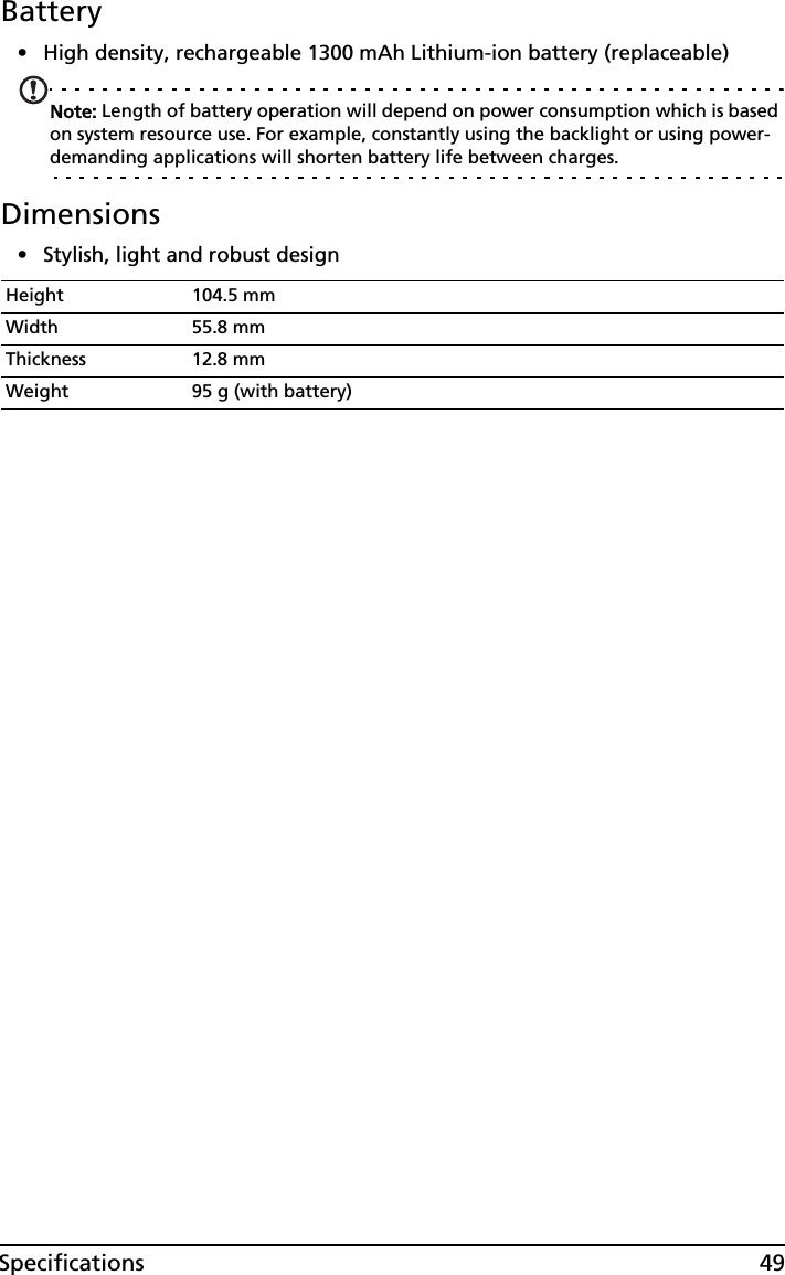 49SpecificationsBattery• High density, rechargeable 1300 mAh Lithium-ion battery (replaceable)Note: Length of battery operation will depend on power consumption which is based on system resource use. For example, constantly using the backlight or using power-demanding applications will shorten battery life between charges.Dimensions• Stylish, light and robust designHeight 104.5 mmWidth 55.8 mmThickness 12.8 mmWeight 95 g (with battery)
