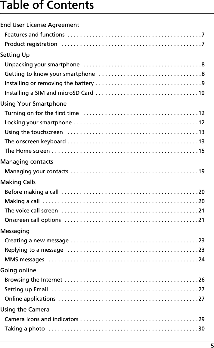 5Table of ContentsEnd User License AgreementFeatures and functions  . . . . . . . . . . . . . . . . . . . . . . . . . . . . . . . . . . . . . . . . . . . 7Product registration   . . . . . . . . . . . . . . . . . . . . . . . . . . . . . . . . . . . . . . . . . . . . .7Setting UpUnpacking your smartphone  . . . . . . . . . . . . . . . . . . . . . . . . . . . . . . . . . . . . . .8Getting to know your smartphone   . . . . . . . . . . . . . . . . . . . . . . . . . . . . . . . . .8Installing or removing the battery . . . . . . . . . . . . . . . . . . . . . . . . . . . . . . . . . .9Installing a SIM and microSD Card  . . . . . . . . . . . . . . . . . . . . . . . . . . . . . . . . .10Using Your SmartphoneTurning on for the first time   . . . . . . . . . . . . . . . . . . . . . . . . . . . . . . . . . . . . . 12Locking your smartphone . . . . . . . . . . . . . . . . . . . . . . . . . . . . . . . . . . . . . . . . 12Using the touchscreen   . . . . . . . . . . . . . . . . . . . . . . . . . . . . . . . . . . . . . . . . . . 13The onscreen keyboard . . . . . . . . . . . . . . . . . . . . . . . . . . . . . . . . . . . . . . . . . . 13The Home screen . . . . . . . . . . . . . . . . . . . . . . . . . . . . . . . . . . . . . . . . . . . . . . . 15Managing contactsManaging your contacts  . . . . . . . . . . . . . . . . . . . . . . . . . . . . . . . . . . . . . . . . .19Making CallsBefore making a call  . . . . . . . . . . . . . . . . . . . . . . . . . . . . . . . . . . . . . . . . . . . . 20Making a call  . . . . . . . . . . . . . . . . . . . . . . . . . . . . . . . . . . . . . . . . . . . . . . . . . .20The voice call screen  . . . . . . . . . . . . . . . . . . . . . . . . . . . . . . . . . . . . . . . . . . . . 21Onscreen call options  . . . . . . . . . . . . . . . . . . . . . . . . . . . . . . . . . . . . . . . . . . . 21MessagingCreating a new message . . . . . . . . . . . . . . . . . . . . . . . . . . . . . . . . . . . . . . . . . 23Replying to a message   . . . . . . . . . . . . . . . . . . . . . . . . . . . . . . . . . . . . . . . . . .23MMS messages   . . . . . . . . . . . . . . . . . . . . . . . . . . . . . . . . . . . . . . . . . . . . . . . . 24Going onlineBrowsing the Internet . . . . . . . . . . . . . . . . . . . . . . . . . . . . . . . . . . . . . . . . . . . 26Setting up Email   . . . . . . . . . . . . . . . . . . . . . . . . . . . . . . . . . . . . . . . . . . . . . . . 27Online applications  . . . . . . . . . . . . . . . . . . . . . . . . . . . . . . . . . . . . . . . . . . . . . 27Using the CameraCamera icons and indicators . . . . . . . . . . . . . . . . . . . . . . . . . . . . . . . . . . . . . . 29Taking a photo   . . . . . . . . . . . . . . . . . . . . . . . . . . . . . . . . . . . . . . . . . . . . . . . . 30