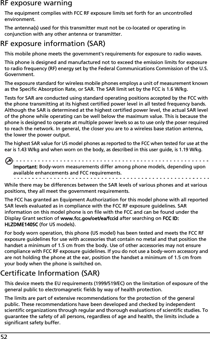 52RF exposure warningThe equipment complies with FCC RF exposure limits set forth for an uncontrolled environment.The antenna(s) used for this transmitter must not be co-located or operating in conjunction with any other antenna or transmitter.RF exposure information (SAR)This mobile phone meets the government&apos;s requirements for exposure to radio waves.This phone is designed and manufactured not to exceed the emission limits for exposure to radio frequency (RF) energy set by the Federal Communications Commission of the U.S. Government. The exposure standard for wireless mobile phones employs a unit of measurement known as the Specific Absorption Rate, or SAR. The SAR limit set by the FCC is 1.6 W/kg.Tests for SAR are conducted using standard operating positions accepted by the FCC with the phone transmitting at its highest certified power level in all tested frequency bands. Although the SAR is determined at the highest certified power level, the actual SAR level of the phone while operating can be well below the maximum value. This is because the phone is designed to operate at multiple power levels so as to use only the poser required to reach the network. In general, the closer you are to a wireless base station antenna, the lower the power output.The highest SAR value for US model phones as reported to the FCC when tested for use at the ear is 1.43 W/kg and when worn on the body, as described in this user guide, is 1.19 W/kg.Important: Body-worn measurements differ among phone models, depending upon available enhancements and FCC requirements.While there may be differences between the SAR levels of various phones and at various positions, they all meet the government requirements.The FCC has granted an Equipment Authorization for this model phone with all reported SAR levels evaluated as in compliance with the FCC RF exposure guidelines. SAR information on this model phone is on file with the FCC and can be found under the Display Grant section of wwww.fcc.gov/oet/ea/fccid after searching on FFCC ID: HLZDME140SC (for US models).For body worn operation, this phone (US model) has been tested and meets the FCC RF exposure guidelines for use with accessories that contain no metal and that position the handset a minimum of 1.5 cm from the body. Use of other accessories may not ensure compliance with FCC RF exposure guidelines. If you do not use a body-worn accessory and are not holding the phone at the ear, position the handset a minimum of 1.5 cm from your body when the phone is switched on.Certificate Information (SAR)This device meets the EU requirements (1999/519/EC) on the limitation of exposure of the general public to electromagnetic fields by way of health protection.The limits are part of extensive recommendations for the protection of the general public. These recommendations have been developed and checked by independent scientific organizations through regular and thorough evaluations of scientific studies. To guarantee the safety of all persons, regardless of age and health, the limits include a significant safety buffer.