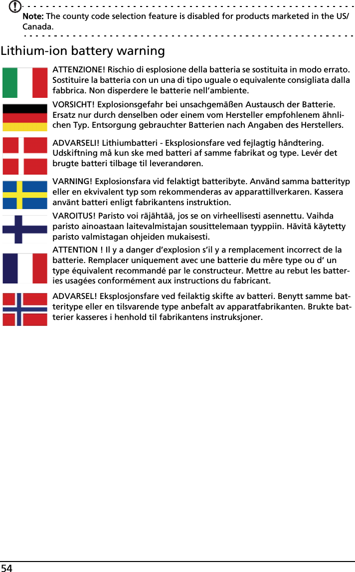 54Note: The county code selection feature is disabled for products marketed in the US/Canada.Lithium-ion battery warningATTENZIONE! Rischio di esplosione della batteria se sostituita in modo errato. Sostituire la batteria con un una di tipo uguale o equivalente consigliata dalla fabbrica. Non disperdere le batterie nell’ambiente.VORSICHT! Explosionsgefahr bei unsachgemäßen Austausch der Batterie. Ersatz nur durch denselben oder einem vom Hersteller empfohlenem ähnli-chen Typ. Entsorgung gebrauchter Batterien nach Angaben des Herstellers.ADVARSELI! Lithiumbatteri - Eksplosionsfare ved fejlagtig håndtering. Udskiftning må kun ske med batteri af samme fabrikat og type. Levér det brugte batteri tilbage til leverandøren.VARNING! Explosionsfara vid felaktigt batteribyte. Använd samma batterityp eller en ekvivalent typ som rekommenderas av apparattillverkaren. Kassera använt batteri enligt fabrikantens instruktion.VAROITUS! Paristo voi räjähtää, jos se on virheellisesti asennettu. Vaihda paristo ainoastaan laitevalmistajan sousittelemaan tyyppiin. Hävitä käytetty paristo valmistagan ohjeiden mukaisesti.ATTENTION ! Il y a danger d’explosion s’il y a remplacement incorrect de la batterie. Remplacer uniquement avec une batterie du mêre type ou d’ un type équivalent recommandé par le constructeur. Mettre au rebut les batter-ies usagées conformément aux instructions du fabricant.ADVARSEL! Eksplosjonsfare ved feilaktig skifte av batteri. Benytt samme bat-teritype eller en tilsvarende type anbefalt av apparatfabrikanten. Brukte bat-terier kasseres i henhold til fabrikantens instruksjoner.