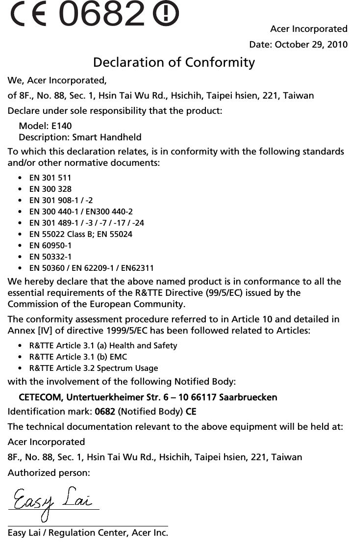 0682Acer IncorporatedDate: October 29, 2010Declaration of ConformityWe, Acer Incorporated,of 8F., No. 88, Sec. 1, Hsin Tai Wu Rd., Hsichih, Taipei hsien, 221, TaiwanDeclare under sole responsibility that the product:Model: E140Description: Smart HandheldTo which this declaration relates, is in conformity with the following standards and/or other normative documents:• EN 301 511• EN 300 328• EN 301 908-1 / -2• EN 300 440-1 / EN300 440-2• EN 301 489-1 / -3 / -7 / -17 / -24• EN 55022 Class B; EN 55024• EN 60950-1• EN 50332-1• EN 50360 / EN 62209-1 / EN62311We hereby declare that the above named product is in conformance to all the essential requirements of the R&amp;TTE Directive (99/5/EC) issued by the Commission of the European Community.The conformity assessment procedure referred to in Article 10 and detailed in Annex [IV] of directive 1999/5/EC has been followed related to Articles:• R&amp;TTE Article 3.1 (a) Health and Safety• R&amp;TTE Article 3.1 (b) EMC• R&amp;TTE Article 3.2 Spectrum Usagewith the involvement of the following Notified Body:CETECOM, Untertuerkheimer Str. 6 – 10 66117 SaarbrueckenIdentification mark: 00682 (Notified Body) CCEThe technical documentation relevant to the above equipment will be held at:Acer Incorporated8F., No. 88, Sec. 1, Hsin Tai Wu Rd., Hsichih, Taipei hsien, 221, TaiwanAuthorized person: Easy Lai / Regulation Center, Acer Inc.