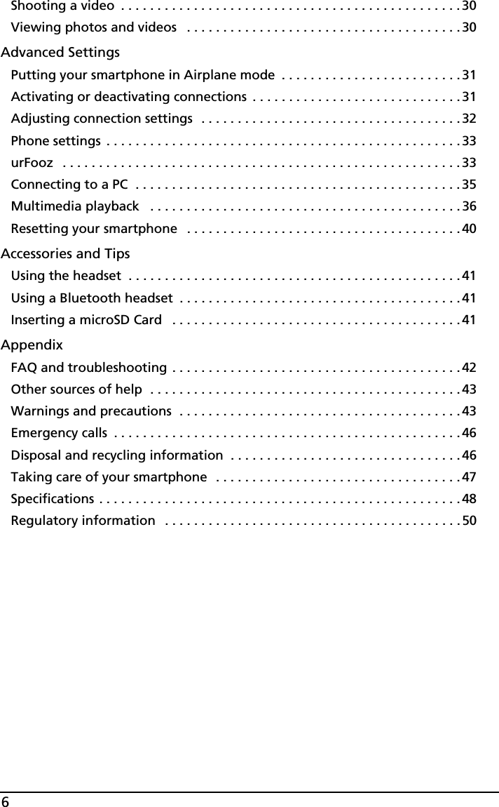 6Shooting a video  . . . . . . . . . . . . . . . . . . . . . . . . . . . . . . . . . . . . . . . . . . . . . . . 30Viewing photos and videos   . . . . . . . . . . . . . . . . . . . . . . . . . . . . . . . . . . . . . .30Advanced SettingsPutting your smartphone in Airplane mode  . . . . . . . . . . . . . . . . . . . . . . . . .31Activating or deactivating connections  . . . . . . . . . . . . . . . . . . . . . . . . . . . . .31Adjusting connection settings  . . . . . . . . . . . . . . . . . . . . . . . . . . . . . . . . . . . .32Phone settings  . . . . . . . . . . . . . . . . . . . . . . . . . . . . . . . . . . . . . . . . . . . . . . . . . 33urFooz   . . . . . . . . . . . . . . . . . . . . . . . . . . . . . . . . . . . . . . . . . . . . . . . . . . . . . . . 33Connecting to a PC  . . . . . . . . . . . . . . . . . . . . . . . . . . . . . . . . . . . . . . . . . . . . .35Multimedia playback   . . . . . . . . . . . . . . . . . . . . . . . . . . . . . . . . . . . . . . . . . . . 36Resetting your smartphone   . . . . . . . . . . . . . . . . . . . . . . . . . . . . . . . . . . . . . .40Accessories and TipsUsing the headset  . . . . . . . . . . . . . . . . . . . . . . . . . . . . . . . . . . . . . . . . . . . . . .41Using a Bluetooth headset  . . . . . . . . . . . . . . . . . . . . . . . . . . . . . . . . . . . . . . .41Inserting a microSD Card   . . . . . . . . . . . . . . . . . . . . . . . . . . . . . . . . . . . . . . . . 41AppendixFAQ and troubleshooting . . . . . . . . . . . . . . . . . . . . . . . . . . . . . . . . . . . . . . . .42Other sources of help  . . . . . . . . . . . . . . . . . . . . . . . . . . . . . . . . . . . . . . . . . . . 43Warnings and precautions  . . . . . . . . . . . . . . . . . . . . . . . . . . . . . . . . . . . . . . .43Emergency calls  . . . . . . . . . . . . . . . . . . . . . . . . . . . . . . . . . . . . . . . . . . . . . . . .46Disposal and recycling information  . . . . . . . . . . . . . . . . . . . . . . . . . . . . . . . .46Taking care of your smartphone  . . . . . . . . . . . . . . . . . . . . . . . . . . . . . . . . . . 47Specifications . . . . . . . . . . . . . . . . . . . . . . . . . . . . . . . . . . . . . . . . . . . . . . . . . . 48Regulatory information   . . . . . . . . . . . . . . . . . . . . . . . . . . . . . . . . . . . . . . . . .50