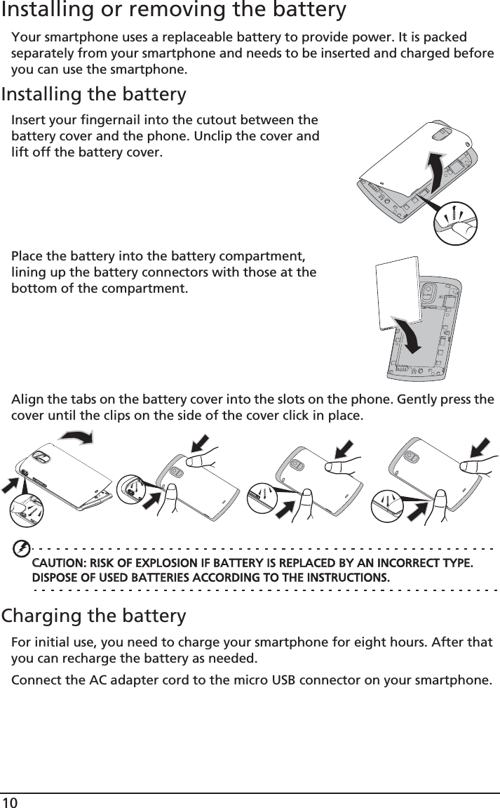 10Installing or removing the batteryYour smartphone uses a replaceable battery to provide power. It is packed separately from your smartphone and needs to be inserted and charged before you can use the smartphone.Installing the batteryInsert your fingernail into the cutout between the battery cover and the phone. Unclip the cover and lift off the battery cover.Place the battery into the battery compartment, lining up the battery connectors with those at the bottom of the compartment.Align the tabs on the battery cover into the slots on the phone. Gently press the cover until the clips on the side of the cover click in place.CCAUTION: RISK OF EXPLOSION IF BATTERY IS REPLACED BY AN INCORRECT TYPE. DISPOSE OF USED BATTERIES ACCORDING TO THE INSTRUCTIONS.Charging the batteryFor initial use, you need to charge your smartphone for eight hours. After that you can recharge the battery as needed.Connect the AC adapter cord to the micro USB connector on your smartphone.