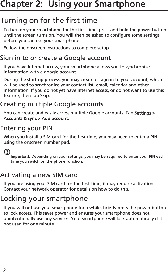 12Chapter 2:  Using your SmartphoneTurning on for the first timeTo turn on your smartphone for the first time, press and hold the power button until the screen turns on. You will then be asked to configure some settings before you can use your smartphone.Follow the onscreen instructions to complete setup.Sign in to or create a Google accountIf you have Internet access, your smartphone allows you to synchronize information with a google account.During the start-up process, you may create or sign in to your account, which will be used to synchronize your contact list, email, calendar and other information. If you do not yet have Internet access, or do not want to use this feature, then tap Skip.Creating multiple Google accountsYou can create and easily access multiple Google accounts. Tap SSettings &gt; Accounts &amp; sync &gt; Add account.Entering your PINWhen you install a SIM card for the first time, you may need to enter a PIN using the onscreen number pad.Important: Depending on your settings, you may be required to enter your PIN each time you switch on the phone function.Activating a new SIM cardIf you are using your SIM card for the first time, it may require activation. Contact your network operator for details on how to do this.Locking your smartphoneIf you will not use your smartphone for a while, briefly press the power button to lock access. This saves power and ensures your smartphone does not unintentionally use any services. Your smartphone will lock automatically if it is not used for one minute.