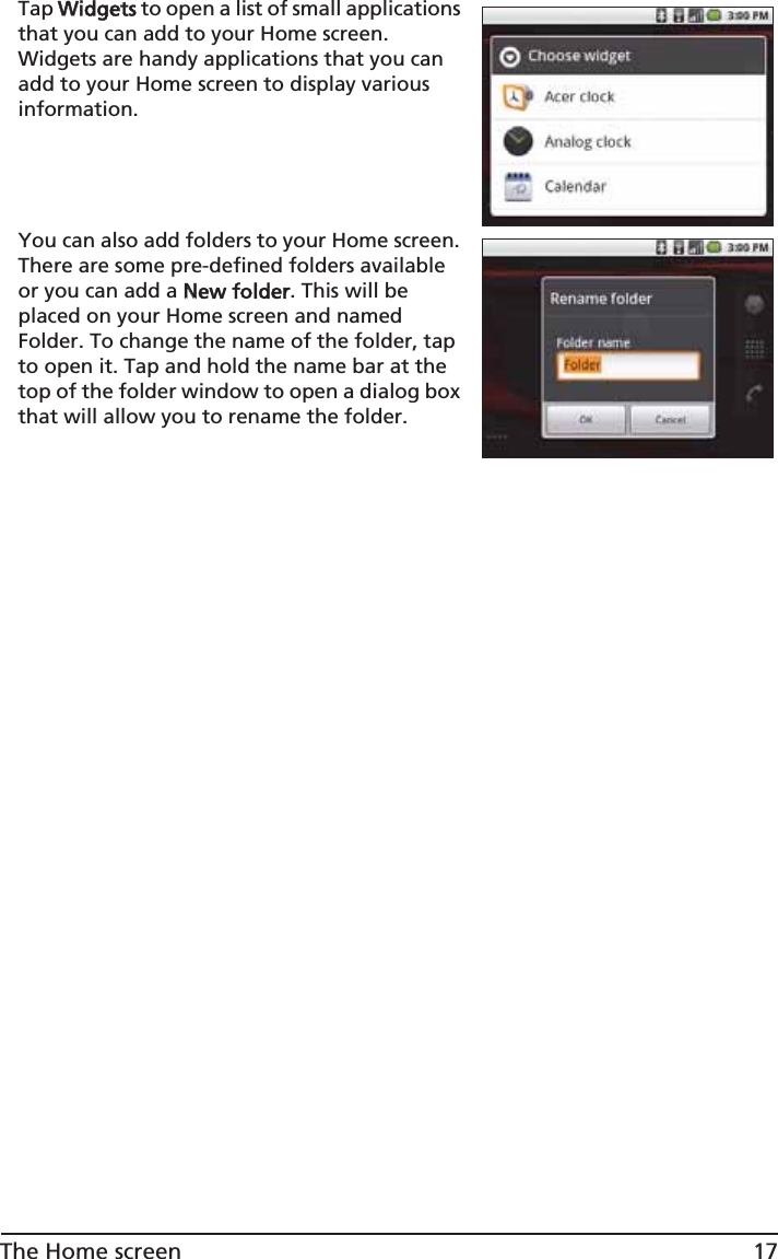 17The Home screenTap WWidgets to open a list of small applications that you can add to your Home screen. Widgets are handy applications that you can add to your Home screen to display various information.You can also add folders to your Home screen. There are some pre-defined folders available or you can add a NNew folder. This will be placed on your Home screen and named Folder. To change the name of the folder, tap to open it. Tap and hold the name bar at the top of the folder window to open a dialog box that will allow you to rename the folder.