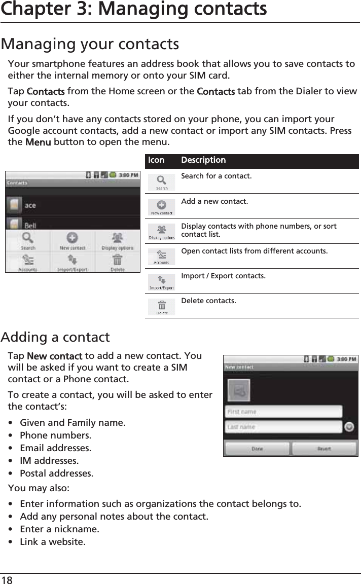 18Chapter 3: Managing contactsManaging your contactsYour smartphone features an address book that allows you to save contacts to either the internal memory or onto your SIM card.Tap CContacts from the Home screen or the CContacts tab from the Dialer to view your contacts.If you don’t have any contacts stored on your phone, you can import your Google account contacts, add a new contact or import any SIM contacts. Press the MMenu button to open the menu.Adding a contactTap NNew contact to add a new contact. You will be asked if you want to create a SIM contact or a Phone contact.To create a contact, you will be asked to enter the contact’s:• Given and Family name.• Phone numbers.• Email addresses.• IM addresses.• Postal addresses.You may also:• Enter information such as organizations the contact belongs to.• Add any personal notes about the contact. • Enter a nickname. • Link a website.Icon DescriptionSearch for a contact.Add a new contact.Display contacts with phone numbers, or sort contact list.Open contact lists from different accounts.Import / Export contacts.Delete contacts.