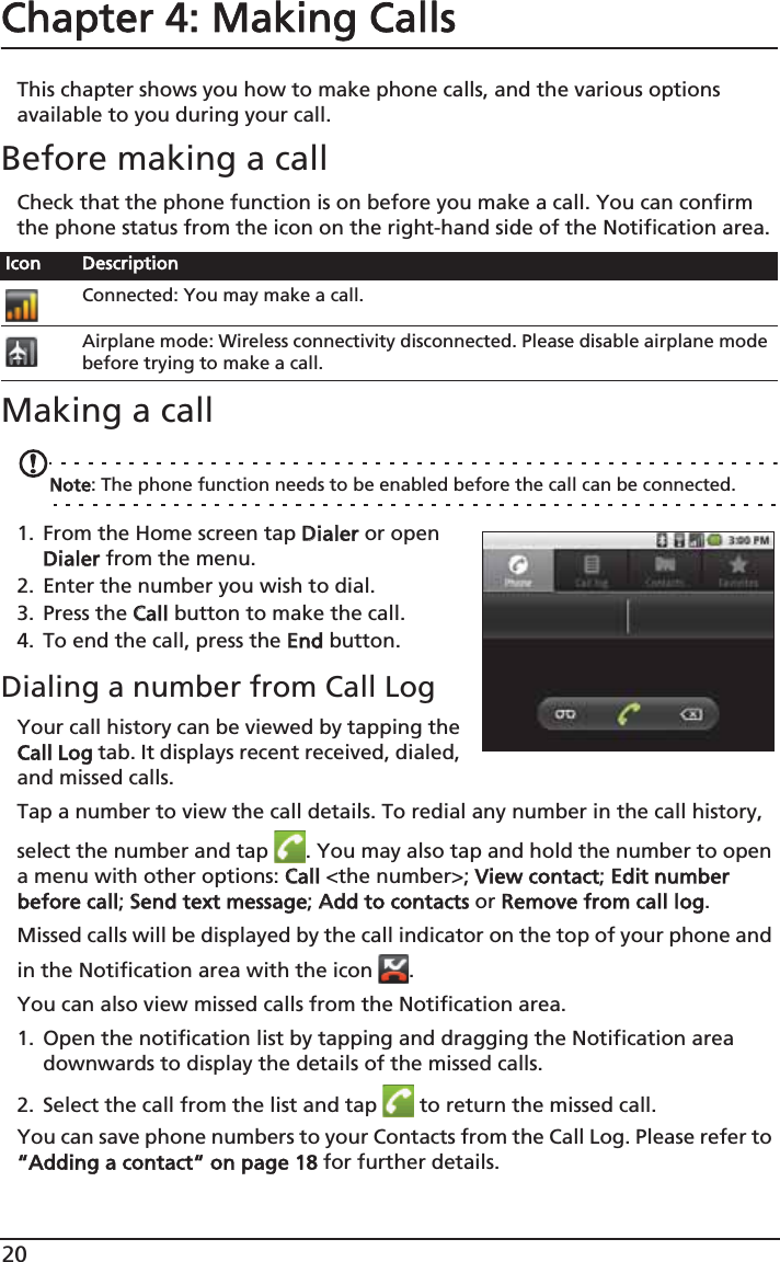 20Chapter 4: Making Calls This chapter shows you how to make phone calls, and the various options available to you during your call.Before making a callCheck that the phone function is on before you make a call. You can confirm the phone status from the icon on the right-hand side of the Notification area.Making a callNote: The phone function needs to be enabled before the call can be connected.1. From the Home screen tap DDialer or open Dialer from the menu.2. Enter the number you wish to dial.3. Press the CCall button to make the call.4. To end the call, press the EEnd button.Dialing a number from Call LogYour call history can be viewed by tapping the Call Log tab. It displays recent received, dialed, and missed calls. Tap a number to view the call details. To redial any number in the call history, select the number and tap  . You may also tap and hold the number to open a menu with other options: CCall &lt;the number&gt;;  View contact; EEdit number before call; SSend text message; AAdd to contacts or RRemove from call log.Missed calls will be displayed by the call indicator on the top of your phone and in the Notification area with the icon  .You can also view missed calls from the Notification area.1. Open the notification list by tapping and dragging the Notification area downwards to display the details of the missed calls.2. Select the call from the list and tap   to return the missed call.You can save phone numbers to your Contacts from the Call Log. Please refer to “Adding a contact“ on page 18 for further details.Icon DescriptionConnected: You may make a call.Airplane mode: Wireless connectivity disconnected. Please disable airplane mode before trying to make a call.