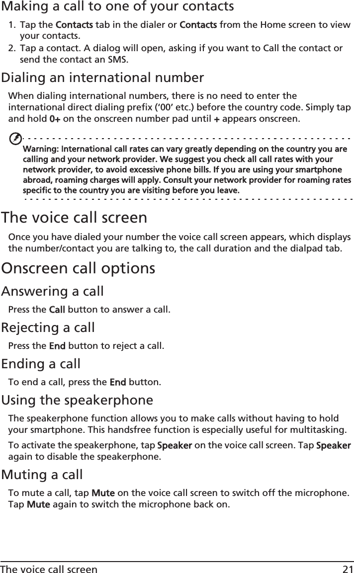 21The voice call screenMaking a call to one of your contacts1. Tap the CContacts tab in the dialer or CContacts from the Home screen to view your contacts.2. Tap a contact. A dialog will open, asking if you want to Call the contact or send the contact an SMS.Dialing an international numberWhen dialing international numbers, there is no need to enter the international direct dialing prefix (‘00’ etc.) before the country code. Simply tap and hold 00+ on the onscreen number pad until ++ appears onscreen.Warning: International call rates can vary greatly depending on the country you are calling and your network provider. We suggest you check all call rates with your network provider, to avoid excessive phone bills. If you are using your smartphone abroad, roaming charges will apply. Consult your network provider for roaming rates specific to the country you are visiting before you leave.The voice call screenOnce you have dialed your number the voice call screen appears, which displays the number/contact you are talking to, the call duration and the dialpad tab.Onscreen call optionsAnswering a callPress the CCall button to answer a call.Rejecting a callPress the EEnd button to reject a call.Ending a callTo end a call, press the EEnd button.Using the speakerphoneThe speakerphone function allows you to make calls without having to hold your smartphone. This handsfree function is especially useful for multitasking.To activate the speakerphone, tap SSpeaker on the voice call screen. Tap  Speaker again  to disable the speakerphone.Muting a callTo mute a call, tap MMute on the voice call screen to switch off the microphone. Tap MMute again to switch the microphone back on.