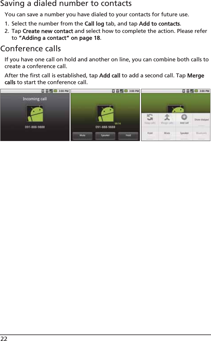 22Saving a dialed number to contactsYou can save a number you have dialed to your contacts for future use.1. Select the number from the CCall log tab, and tap AAdd to contacts.2. Tap CCreate new contact and select how to complete the action. Please refer to ““Adding a contact“ on page 18.Conference callsIf you have one call on hold and another on line, you can combine both calls to create a conference call.After the first call is established, tap AAdd call to add a second call. Tap MMerge calls to start the conference call.