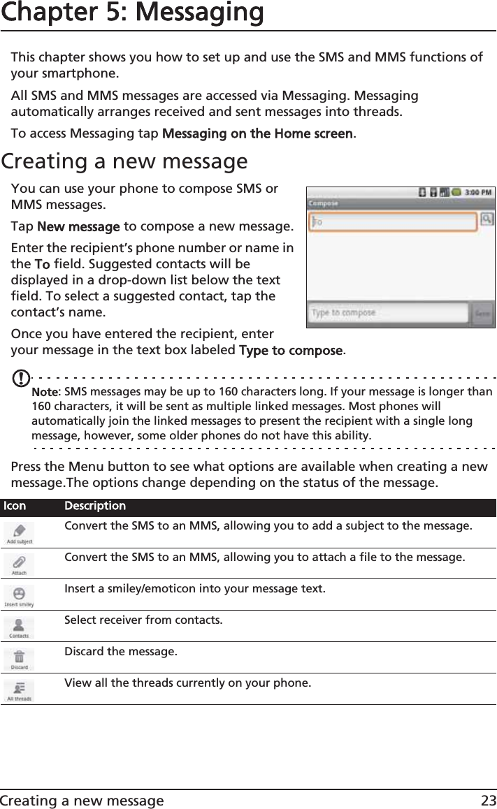 23Creating a new messageChapter 5: MessagingThis chapter shows you how to set up and use the SMS and MMS functions of your smartphone.All SMS and MMS messages are accessed via Messaging. Messaging automatically arranges received and sent messages into threads.To access Messaging tap MMessaging on the Home screen.Creating a new messageYou can use your phone to compose SMS or MMS messages.Tap NNew message to compose a new message.Enter the recipient’s phone number or name in the TTo field. Suggested contacts will be displayed in a drop-down list below the text field. To select a suggested contact, tap the contact’s name.Once you have entered the recipient, enter your message in the text box labeled TType to compose.Note: SMS messages may be up to 160 characters long. If your message is longer than 160 characters, it will be sent as multiple linked messages. Most phones will automatically join the linked messages to present the recipient with a single long message, however, some older phones do not have this ability.Press the Menu button to see what options are available when creating a new message.The options change depending on the status of the message.Icon DescriptionConvert the SMS to an MMS, allowing you to add a subject to the message.Convert the SMS to an MMS, allowing you to attach a file to the message.Insert a smiley/emoticon into your message text.Select receiver from contacts.Discard the message.View all the threads currently on your phone.