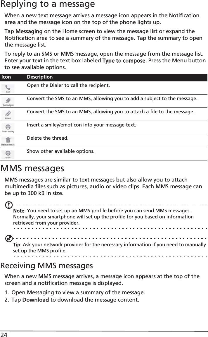 24Replying to a messageWhen a new text message arrives a message icon appears in the Notification area and the message icon on the top of the phone lights up.Tap MMessaging on the Home screen to view the message list or expand the Notification area to see a summary of the message. Tap the summary to open the message list.To reply to an SMS or MMS message, open the message from the message list. Enter your text in the text box labeled TType to compose. Press the Menu button to see available options.MMS messagesMMS messages are similar to text messages but also allow you to attach multimedia files such as pictures, audio or video clips. Each MMS message can be up to 300 kB in size.Note: You need to set up an MMS profile before you can send MMS messages. Normally, your smartphone will set up the profile for you based on information retrieved from your provider.Tip: Ask your network provider for the necessary information if you need to manually set up the MMS profile.Receiving MMS messagesWhen a new MMS message arrives, a message icon appears at the top of the screen and a notification message is displayed.1. Open Messaging to view a summary of the message.2. Tap DDownload to download the message content.Icon DescriptionOpen the Dialer to call the recipient.Convert the SMS to an MMS, allowing you to add a subject to the message.Convert the SMS to an MMS, allowing you to attach a file to the message.Insert a smiley/emoticon into your message text.Delete the thread.Show other available options.