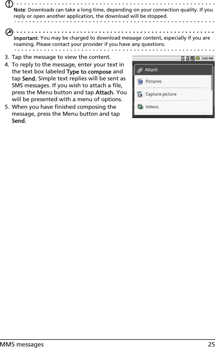 25MMS messagesNote: Downloads can take a long time, depending on your connection quality. If you reply or open another application, the download will be stopped.Important: You may be charged to download message content, especially if you are roaming. Please contact your provider if you have any questions.3. Tap the message to view the content.4. To reply to the message, enter your text in the text box labeled TType to compose and tap SSend. Simple text replies will be sent as SMS messages. If you wish to attach a file, press the Menu button and tap AAttach. You will be presented with a menu of options.5. When you have finished composing the message, press the Menu button and tap Send.