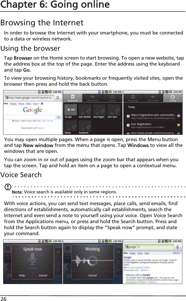 26Chapter 6: Going onlineBrowsing the InternetIn order to browse the Internet with your smartphone, you must be connected to a data or wireless network.Using the browserTap BBrowser on the Home screen to start browsing. To open a new website, tap the address box at the top of the page. Enter the address using the keyboard and tap GGo.To view your browsing history, bookmarks or frequently visited sites, open the browser then press and hold the back button.You may open multiple pages. When a page is open, press the Menu button and tap NNew window from the menu that opens. Tap WWindows to view all the windows that are open.You can zoom in or out of pages using the zoom bar that appears when you tap the screen. Tap and hold an item on a page to open a contextual menu.Voice SearchNote: Voice search is available only in some regions.With voice actions, you can send text messages, place calls, send emails, find directions of establishments, automatically call establishments, search the Internet and even send a note to yourself using your voice. Open Voice Search from the Applications menu, or press and hold the Search button. Press and hold the Search button again to display the “Speak now” prompt, and state your command.