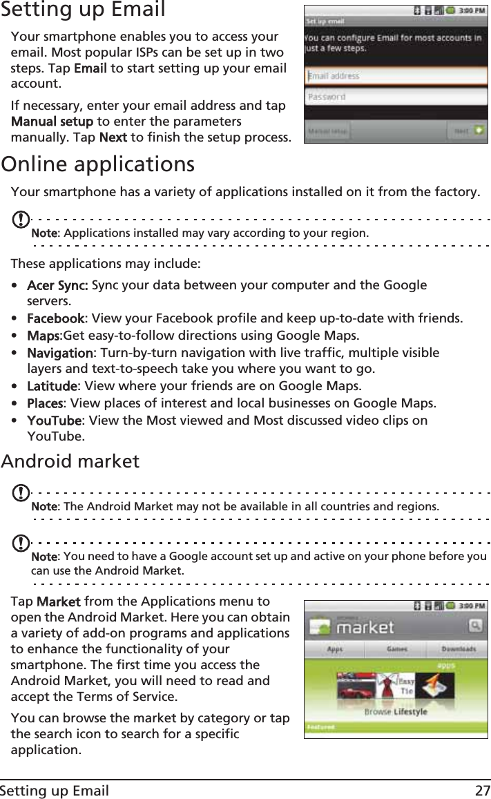 27Setting up EmailSetting up EmailYour smartphone enables you to access your email. Most popular ISPs can be set up in two steps. Tap EEmail to start setting up your email account.If necessary, enter your email address and tap Manual setup to enter the parameters manually. Tap NNext to finish the setup process.Online applicationsYour smartphone has a variety of applications installed on it from the factory.Note: Applications installed may vary according to your region.These applications may include:• Acer Sync: Sync your data between your computer and the Google servers.•FFacebook: View your Facebook profile and keep up-to-date with friends.•MMaps:Get easy-to-follow directions using Google Maps.•NNavigation: Turn-by-turn navigation with live traffic, multiple visible layers and text-to-speech take you where you want to go.• Latitude: View where your friends are on Google Maps.• Places: View places of interest and local businesses on Google Maps.•YYouTube: View the Most viewed and Most discussed video clips on YouTube.Android marketNote: The Android Market may not be available in all countries and regions.Note: You need to have a Google account set up and active on your phone before you can use the Android Market.Tap MMarket from the Applications menu to open the Android Market. Here you can obtain a variety of add-on programs and applications to enhance the functionality of your smartphone. The first time you access the Android Market, you will need to read and accept the Terms of Service.You can browse the market by category or tap the search icon to search for a specific application.