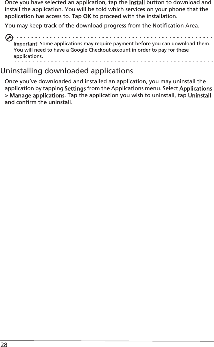 28Once you have selected an application, tap the IInstall button to download and install the application. You will be told which services on your phone that the application has access to. Tap OOK to proceed with the installation.You may keep track of the download progress from the Notification Area.Important: Some applications may require payment before you can download them. You will need to have a Google Checkout account in order to pay for these applications.Uninstalling downloaded applicationsOnce you’ve downloaded and installed an application, you may uninstall the application by tapping SSettings from the Applications menu. Select AApplications &gt; MManage applications. Tap the application you wish to uninstall, tap UUninstall and confirm the uninstall.