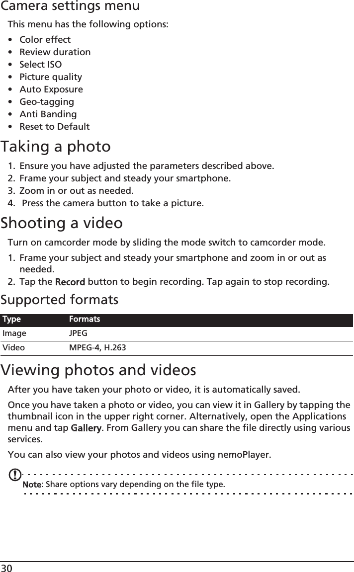 30Camera settings menuThis menu has the following options:• Color effect• Review duration• Select ISO• Picture quality• Auto Exposure• Geo-tagging• Anti Banding• Reset to DefaultTaking a photo1. Ensure you have adjusted the parameters described above.2. Frame your subject and steady your smartphone.3. Zoom in or out as needed. 4.  Press the camera button to take a picture.Shooting a videoTurn on camcorder mode by sliding the mode switch to camcorder mode.1. Frame your subject and steady your smartphone and zoom in or out as needed.2. Tap the RRecord button to begin recording. Tap again to stop recording.Supported formatsViewing photos and videosAfter you have taken your photo or video, it is automatically saved.Once you have taken a photo or video, you can view it in Gallery by tapping the thumbnail icon in the upper right corner. Alternatively, open the Applications menu and tap GGallery. From Gallery you can share the file directly using various services.You can also view your photos and videos using nemoPlayer.Note: Share options vary depending on the file type.Type FormatsImage JPEGVideo MPEG-4, H.263