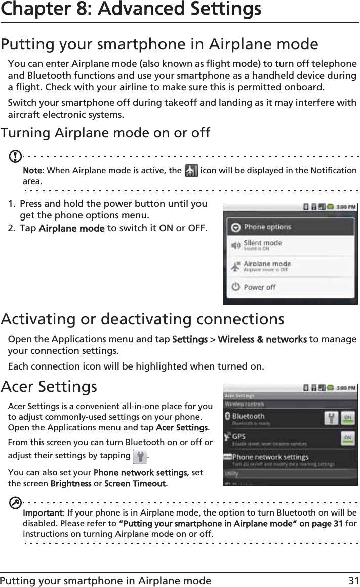 31Putting your smartphone in Airplane modeChapter 8: Advanced SettingsPutting your smartphone in Airplane modeYou can enter Airplane mode (also known as flight mode) to turn off telephone and Bluetooth functions and use your smartphone as a handheld device during a flight. Check with your airline to make sure this is permitted onboard.Switch your smartphone off during takeoff and landing as it may interfere with aircraft electronic systems.Turning Airplane mode on or offNote: When Airplane mode is active, the   icon will be displayed in the Notification area.1. Press and hold the power button until you get the phone options menu.2. Tap AAirplane mode to switch it ON or OFF.Activating or deactivating connectionsOpen the Applications menu and tap SSettings &gt; WWireless &amp; networks to manage your connection settings.Each connection icon will be highlighted when turned on.Acer SettingsAcer Settings is a convenient all-in-one place for you to adjust commonly-used settings on your phone. Open the Applications menu and tap AAcer Settings.From this screen you can turn Bluetooth on or off or adjust their settings by tapping  . You can also set your PPhone network settings, set the screen BBrightness or SScreen Timeout.Important: If your phone is in Airplane mode, the option to turn Bluetooth on will be disabled. Please refer to ““Putting your smartphone in Airplane mode“ on page 31 for instructions on turning Airplane mode on or off.