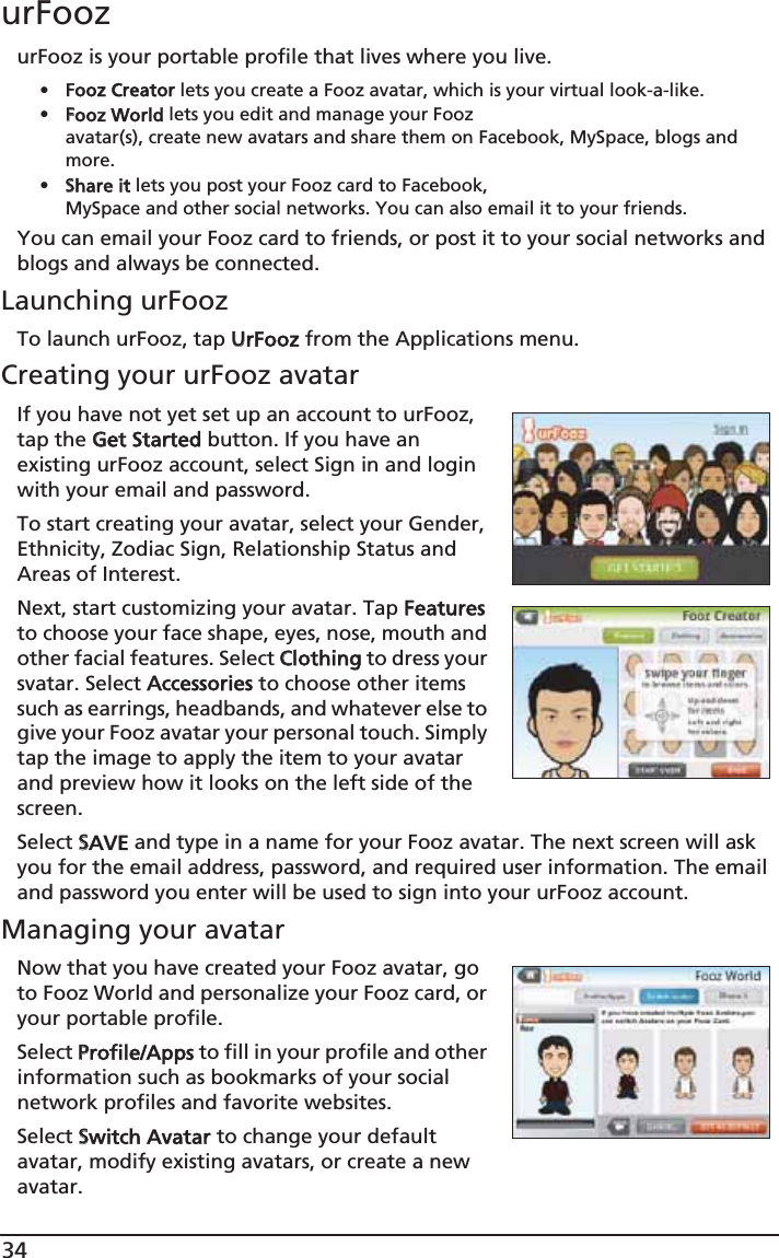 34urFoozurFooz is your portable profile that lives where you live. •FFooz Creator lets you create a Fooz avatar, which is your virtual look-a-like.•FFooz World lets you edit and manage your Fooz avatar(s), create new avatars and share them on Facebook, MySpace, blogs and more.•SShare it lets you post your Fooz card to Facebook, MySpace and other social networks. You can also email it to your friends.You can email your Fooz card to friends, or post it to your social networks and blogs and always be connected.Launching urFoozTo launch urFooz, tap UUrFooz from the Applications menu.Creating your urFooz avatarIf you have not yet set up an account to urFooz, tap the GGet Started button. If you have an existing urFooz account, select Sign in and login with your email and password.To start creating your avatar, select your Gender, Ethnicity, Zodiac Sign, Relationship Status and Areas of Interest.Next, start customizing your avatar. Tap FFeatures to choose your face shape, eyes, nose, mouth and other facial features. Select CClothing to dress your svatar. Select AAccessories to choose other items such as earrings, headbands, and whatever else to give your Fooz avatar your personal touch. Simply tap the image to apply the item to your avatar and preview how it looks on the left side of the screen.Select SSAVE and type in a name for your Fooz avatar. The next screen will ask you for the email address, password, and required user information. The email and password you enter will be used to sign into your urFooz account.Managing your avatarNow that you have created your Fooz avatar, go to Fooz World and personalize your Fooz card, or your portable profile.Select PProfile/Apps to fill in your profile and other information such as bookmarks of your social network profiles and favorite websites. Select SSwitch Avatar to change your default avatar, modify existing avatars, or create a new avatar.