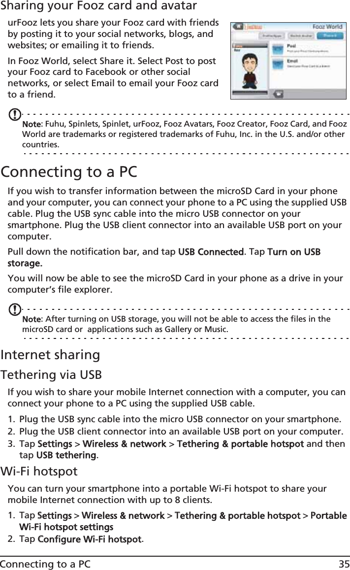 35Connecting to a PCSharing your Fooz card and avatarurFooz lets you share your Fooz card with friends by posting it to your social networks, blogs, and websites; or emailing it to friends.In Fooz World, select Share it. Select Post to post your Fooz card to Facebook or other social networks, or select Email to email your Fooz card to a friend.Note: Fuhu, Spinlets, Spinlet, urFooz, Fooz Avatars, Fooz Creator, Fooz Card, and Fooz World are trademarks or registered trademarks of Fuhu, Inc. in the U.S. and/or other countries.Connecting to a PCIf you wish to transfer information between the microSD Card in your phone and your computer, you can connect your phone to a PC using the supplied USB cable. Plug the USB sync cable into the micro USB connector on your smartphone. Plug the USB client connector into an available USB port on your computer.Pull down the notification bar, and tap UUSB Connected. Tap TTurn on USB storage.You will now be able to see the microSD Card in your phone as a drive in your computer’s file explorer.Note: After turning on USB storage, you will not be able to access the files in the microSD card or  applications such as Gallery or Music.Internet sharingTethering via USBIf you wish to share your mobile Internet connection with a computer, you can connect your phone to a PC using the supplied USB cable. 1. Plug the USB sync cable into the micro USB connector on your smartphone. 2. Plug the USB client connector into an available USB port on your computer.3. Tap SSettings &gt; WWireless &amp; network &gt; TTethering &amp; portable hotspot and then tap UUSB tethering.Wi-Fi hotspotYou can turn your smartphone into a portable Wi-Fi hotspot to share your mobile Internet connection with up to 8 clients. 1. Tap SSettings &gt; WWireless &amp; network &gt; TTethering &amp; portable hotspot &gt; PPortable Wi-Fi hotspot settings2. Tap CConfigure Wi-Fi hotspot.