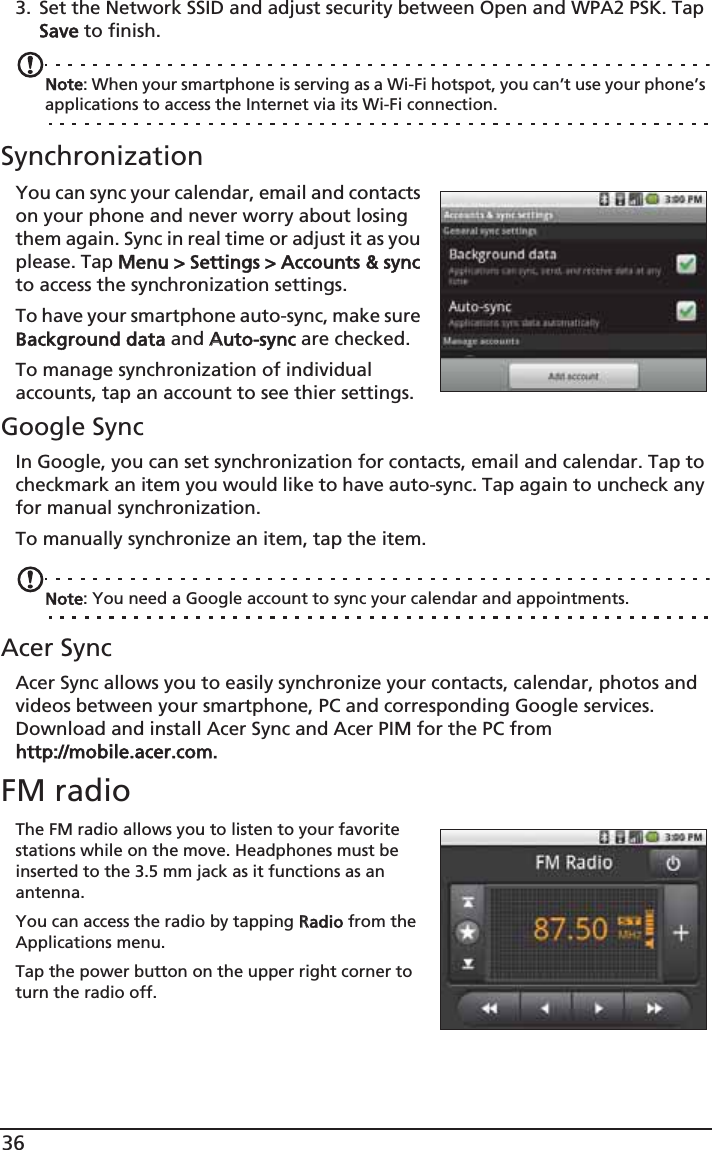 363. Set the Network SSID and adjust security between Open and WPA2 PSK. Tap Save to finish.Note: When your smartphone is serving as a Wi-Fi hotspot, you can’t use your phone’s applications to access the Internet via its Wi-Fi connection.SynchronizationYou can sync your calendar, email and contacts on your phone and never worry about losing them again. Sync in real time or adjust it as you please. Tap MMenu &gt; Settings &gt; Accounts &amp; sync to access the synchronization settings.To have your smartphone auto-sync, make sure Background data and AAuto-sync are checked. To manage synchronization of individual accounts, tap an account to see thier settings.Google SyncIn Google, you can set synchronization for contacts, email and calendar. Tap to checkmark an item you would like to have auto-sync. Tap again to uncheck any for manual synchronization. To manually synchronize an item, tap the item. Note: You need a Google account to sync your calendar and appointments.Acer SyncAcer Sync allows you to easily synchronize your contacts, calendar, photos and videos between your smartphone, PC and corresponding Google services. Download and install Acer Sync and Acer PIM for the PC from http://mobile.acer.com.FM radioThe FM radio allows you to listen to your favorite stations while on the move. Headphones must be inserted to the 3.5 mm jack as it functions as an antenna.You can access the radio by tapping RRadio from the Applications menu. Tap the power button on the upper right corner to turn the radio off.